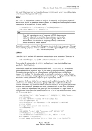 Diseño de páginas web
                                            © Fco. José Hurtado Mayén 1999 - www.francisco.hurtado.com

It is useful if the image is to be a hyperlink, because BORDER can be set to 0 to avoid the display
of the standard blue hypertext link border.

ISMAP

The ISMAP (is map) attribute identifies an image as an imagemap. Imagemaps are graphics in
which certain regions are mapped to other documents. By clicking on different regions, different
resources can be accessed from the same graphic.

    <A HREF="http://machine/htbin/imagemap/sample">
    <IMG SRC="sample.gif" ISMAP></A>
  Note
           To be able to employ this type of imagemap in HTML documents, the
           HTTP server that will be controlling document access must have the
           correct cgi-bin software installed to control imagemap behavior. The
           document must have access to an imagemap-handling script and the
           mapfile defining the graphic hotspots.

Recent browsers allow a simpler form of imagemap known as client-side imagemaps. Although
this is currently a proposed extension to HTML, it is widely supported by browsers. For details,
                                  see "Client-Side Imagemaps."

LOWSRC

Using the LOWSRC attribute, it is possible to use two images in the same space. The syntax is

    <IMG SRC="hiquality.gif" LOWSRC="lowquality.gif">

Browsers that do not recognize the LOWSRC attribute ignore it and simply load the image
specified by the SRC attribute.

Browsers that support this attribute load the image called lowquality.gif on their first
layout pass through the document. When the rest of the document is completely loaded and
formatted on the page, the browser redraws the page and loads the image specified by the
standard SRC attribute. This allows the author to specify a low resolution (or smaller file size
version of the main image- perhaps a grayscale version) image to be displayed initially while the
document is loading, which later is replaced by the higher quality version.

Any graphics file format that the browser supports can be used interchangeably within the
LOWSRC and SRC attributes. You also can specify width and/or height values in the IMG
element, and both the high-resolution and low-resolution versions of the image are appropriately
scaled to match. However, if no width and height values have been set, the values used for the
LOWSRC image (the dimensions of that image) are used to rescale the SRC image. This is to
minimize page format disruption caused by the browser trying to load two different-sized images
into the same page space.

    <IMG ALIGN="left" SRC="mosaic.gif" HSPACE="20" ALT="Mosaic
    logo">Mosaic,
    from the <B>N</B>ational <B>C</B>entre for
    <B>S</B>upercomputing
    <B>A</B>pplications represents the original graphical
    browser which
    Netscape development was based on.
    <BR CLEAR="all">
    <HR>
    <IMG ALIGN="right" SRC="netscape.gif" HSPACE="20"
    ALT="Netscape logo">Netscape,
    from <B>Netscape Communications</B>, after initial
    development from Mosaic,
    stormed away and became more or less the <I>de facto</I>

                                   Página 144 de 213
                                www.francisco.hurtado.com
 