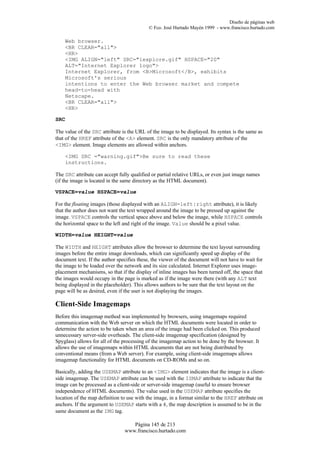 Diseño de páginas web
                                            © Fco. José Hurtado Mayén 1999 - www.francisco.hurtado.com

    Web browser.
    <BR CLEAR="all">
    <HR>
    <IMG ALIGN="left" SRC="iexplore.gif" HSPACE="20"
    ALT="Internet Explorer logo">
    Internet Explorer, from <B>Microsoft</B>, exhibits
    Microsoft's serious
    intentions to enter the Web browser market and compete
    head-to-head with
    Netscape.
    <BR CLEAR="all">
    <HR>

SRC

The value of the SRC attribute is the URL of the image to be displayed. Its syntax is the same as
that of the HREF attribute of the <A> element. SRC is the only mandatory attribute of the
<IMG> element. Image elements are allowed within anchors.

    <IMG SRC ="warning.gif">Be sure to read these
    instructions.

The SRC attribute can accept fully qualified or partial relative URLs, or even just image names
(if the image is located in the same directory as the HTML document).

VSPACE=value HSPACE=value

For the floating images (those displayed with an ALIGN=left|right attribute), it is likely
that the author does not want the text wrapped around the image to be pressed up against the
image. VSPACE controls the vertical space above and below the image, while HSPACE controls
the horizontal space to the left and right of the image. Value should be a pixel value.

WIDTH=value HEIGHT=value

The WIDTH and HEIGHT attributes allow the browser to determine the text layout surrounding
images before the entire image downloads, which can significantly speed up display of the
document text. If the author specifies these, the viewer of the document will not have to wait for
the image to be loaded over the network and its size calculated. Internet Explorer uses image-
placement mechanisms, so that if the display of inline images has been turned off, the space that
the images would occupy in the page is marked as if the image were there (with any ALT text
being displayed in the placeholder). This allows authors to be sure that the text layout on the
page will be as desired, even if the user is not displaying the images.

Client-Side Imagemaps
Before this imagemap method was implemented by browsers, using imagemaps required
communication with the Web server on which the HTML documents were located in order to
determine the action to be taken when an area of the image had been clicked on. This produced
unnecessary server-side overheads. The client-side imagemap specification (designed by
Spyglass) allows for all of the processing of the imagemap action to be done by the browser. It
allows the use of imagemaps within HTML documents that are not being distributed by
conventional means (from a Web server). For example, using client-side imagemaps allows
imagemap functionality for HTML documents on CD-ROMs and so on.

Basically, adding the USEMAP attribute to an <IMG> element indicates that the image is a client-
side imagemap. The USEMAP attribute can be used with the ISMAP attribute to indicate that the
image can be processed as a client-side or server-side imagemap (useful to ensure browser
independence of HTML documents). The value used in the USEMAP attribute specifies the
location of the map definition to use with the image, in a format similar to the HREF attribute on
anchors. If the argument to USEMAP starts with a #, the map description is assumed to be in the
same document as the IMG tag.

                                   Página 145 de 213
                                www.francisco.hurtado.com
 