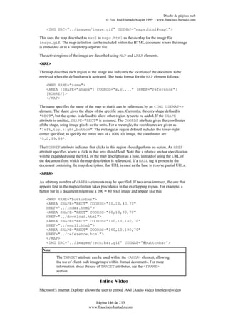 Diseño de páginas web
                                             © Fco. José Hurtado Mayén 1999 - www.francisco.hurtado.com

    <IMG SRC="../images/image.gif" USEMAP="maps.html#map1">

This uses the map described as map1 in maps.html as the overlay for the image file
image.gif. The map definition can be included within the HTML document where the image
is embedded or in a completely separate file.

The active regions of the image are described using MAP and AREA elements.

<MAP>

The map describes each region in the image and indicates the location of the document to be
retrieved when the defined area is activated. The basic format for the MAP element follows:

    <MAP NAME="name">
    <AREA [SHAPE="shape"] COORDS="x,y,..." [HREF="reference"]
    [NOHREF]>
    </MAP>

The name specifies the name of the map so that it can be referenced by an <IMG USEMAP=>
element. The shape gives the shape of the specific area. Currently, the only shape defined is
"RECT", but the syntax is defined to allow other region types to be added. If the SHAPE
attribute is omitted, SHAPE="RECT" is assumed. The COORDS attribute gives the coordinates
of the shape, using image pixels as the units. For a rectangle, the coordinates are given as
"left,top,right,bottom". The rectangular region defined includes the lower-right
corner specified; to specify the entire area of a 100x100 image, the coordinates are
"0,0,99,99".

The NOHREF attribute indicates that clicks in this region should perform no action. An HREF
attribute specifies where a click in that area should lead. Note that a relative anchor specification
will be expanded using the URL of the map description as a base, instead of using the URL of
the document from which the map description is referenced. If a BASE tag is present in the
document containing the map description, that URL is used as the base to resolve partial URLs.

<AREA>

An arbitrary number of <AREA> elements may be specified. If two areas intersect, the one that
appears first in the map definition takes precedence in the overlapping region. For example, a
button bar in a document might use a 200 ∞ 80 pixel image and appear like this:

    <MAP NAME="buttonbar">
    <AREA SHAPE="RECT" COORDS="10,10,40,70"
    HREF="../index.html">
    <AREA SHAPE="RECT" COORDS="60,10,90,70"
    HREF="../download.html">
    <AREA SHAPE="RECT" COORDS="110,10,140,70"
    HREF="../email.html">
    <AREA SHAPE="RECT" COORDS="160,10,190,70"
    HREF="../reference.html">
    </MAP>
    <IMG SRC="../images/tech/bar.gif" USEMAP="#buttonbar">
  Note
           The TARGET attribute can be used within the <AREA> element, allowing
           the use of client- side imagemaps within framed dcouments. For more
           information about the use of TARGET attributes, see the <FRAME>
           section.

                                         Inline Video
Microsoft's Internet Explorer allows the user to embed .AVI (Audio Video Interleave) video


                                    Página 146 de 213
                                 www.francisco.hurtado.com
 