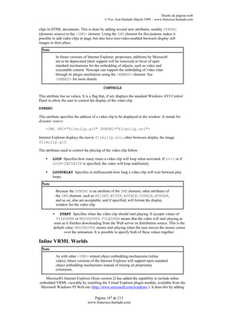 Diseño de páginas web
                                             © Fco. José Hurtado Mayén 1999 - www.francisco.hurtado.com

clips in HTML documents. This is done by adding several new attributes, notably DYNSRC
(dynamic source) to the <IMG> element. Using the IMG element for this purpose makes it
possible to add video clips to page, but also have non-video-enabled browsers display still
images in their place.
  Note
             In future versions of Internet Explorer, proprietary additions by Microsoft
             are to be deprecated (their support will be removed) in favor of open
             standard mechanisms for the embedding of objects, such as video and
             executable content. Netscape can support the embedding of video clips
             through its plugin mechanism using the <EMBED> element. See
             <EMBED> for more details.

                                             CONTROLS

This attribute has no values. It is a flag that, if set, displays the standard Windows AVI Control
Panel to allow the user to control the display of the video clip.

DYNSRC

This attribute specifies the address of a video clip to be displayed in the window. It stands for
dynamic source.

    <IMG SRC="filmclip.gif" DYNSRC="filmclip.avi">

Internet Explorer displays the movie filmclip.avi; other browsers display the image
filmclip.gif.

The attributes used to control the playing of the video clip follow.

    •    LOOP Specifies how many times a video clip will loop when activated. If n=-1 or if
         LOOP=INFINITE is specified, the video will loop indefinitely.

    •    LOOPDELAY Specifies in milliseconds how long a video clip will wait between play
         loops.
  Note
             Because the DYNSRC is an attribute of the IMG element, other attributes of
             the IMG element, such as HEIGHT, WIDTH, HSPACE, VSPACE, BORDER,
             and so on, also are acceptable, and if specified, will format the display
             window for the video clip.

         •   START Specifies when the video clip should start playing. It accepts values of
          FILEOPEN or MOUSEOVER. FILEOPEN means that the video will start playing as
         soon as it finishes downloading from the Web server or distribution source. This is the
         default value. MOUSEOVER means start playing when the user moves the mouse cursor
                over the animation. It is possible to specify both of these values together.

Inline VRML Worlds
  Note
             As with other <IMG> related object embedding mechanisms (inline
             video), future versions of the Internet Explorer will support open standard
             object embedding mechanisms instead of relying on proprietary
             extensions.

   Microsoft's Internet Explorer (from version 2) has added the capability to include inline
embedded VRML viewable by installing the Virtual Explorer plugin module, available from the
 Microsoft Windows 95 Web site (http://www.microsoft.com/windows ). It does this by adding

                                     Página 147 de 213
                                  www.francisco.hurtado.com
 
