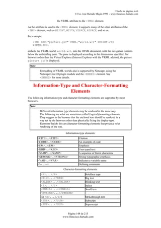 Diseño de páginas web
                                            © Fco. José Hurtado Mayén 1999 - www.francisco.hurtado.com

                           the VRML attribute to the <IMG> element.

As the attribute is used in the <IMG> element, it supports many of the other attributes of the
<IMG> element, such as HEIGHT, WIDTH, VSPACE, HSPACE, and so on.

For example;

    <IMG SRC="picture.gif" VRML="world.wrl" HEIGHT=250
    WIDTH=300>

embeds the VRML world, world.wrl, into the HTML document, with the navigation controls
below the embedding pane. The pane is displayed according to the dimensions specified. For
browsers other than the Virtual Explorer (Internet Explorer with the VRML add-on), the picture
picture.gif is displayed.
  Note
           Embedding of VRML worlds also is supported by Netscape, using the
           Netscape Live3D plugin module and the <EMBED> element. See
           <EMBED> for more details.


     Information-Type and Character-Formatting
                     Elements
The following information-type and character-formatting elements are supported by most
browsers.
  Note
           Different information type elements may be rendered in the same way.
           The following are what are sometimes called Logical formatting elements.
           They suggest to the browser that the enclosed text should be rendered in a
           way set by the browser rather than physically fixing the display type.
           Elements that do this are character-formatting elements that produce strict
           rendering of the text.

                                   Information-type elements:
         <CITE>...</CITE>                      Citation
         <CODE>...</CODE>                      An example of code
         <EM>...</EM>                          Emphasis
         <KBD>...</KBD>                        User typed text
         <SAMP>...</SAMP>                      A sequence of literal characters
         <STRONG>...</STRONG>                  Strong typographic emphasis
         <VAR>...</VAR>                        Indicates a variable name
         <!-- ... -->                          Defining comments
                                 Character-formatting elements:
            <B>...</B>                                Boldface type
            <BIG>...</BIG>                            Big text
            <BLINK>...</BLINK>                        Blinking text
            <I>...</I>                                Italics
            <SMALL>...</SMALL>                        Small text
            <STRIKE>...</STRIKE>
            (or <S>...</S>)                           Strikethrough text
            <SUB>...</SUB>                            Subscript
            <SUP>...</SUP>                            Superscript


                                   Página 148 de 213
                                www.francisco.hurtado.com
 