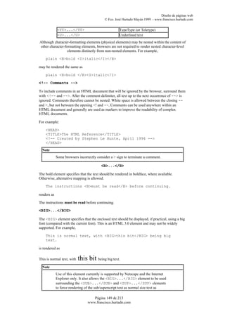 Diseño de páginas web
                                            © Fco. José Hurtado Mayén 1999 - www.francisco.hurtado.com


             <TT>...</TT>                            TypeType (or Teletype)
             <U>...</U>                              Underlined text
Although character-formatting elements (physical elements) may be nested within the content of
other character-formatting elements, browsers are not required to render nested character-level
                  elements distinctly from non-nested elements. For example,

    plain <B>bold <I>italic</I></B>

may be rendered the same as

    plain <B>bold </B><I>italic</I>

<!-- Comments -->

To include comments in an HTML document that will be ignored by the browser, surround them
with <!-- and -->. After the comment delimiter, all text up to the next occurrence of --> is
ignored. Comments therefore cannot be nested. White space is allowed between the closing --
and >, but not between the opening <! and --. Comments can be used anywhere within an
HTML document and generally are used as markers to improve the readability of complex
HTML documents.

For example:

    <HEAD>
    <TITLE>The HTML Reference</TITLE>
    <!-- Created by Stephen Le Hunte, April 1996 -->
    </HEAD>
  Note
             Some browsers incorrectly consider a > sign to terminate a comment.

                                          <B>...</B>

The bold element specifies that the text should be rendered in boldface, where available.
Otherwise, alternative mapping is allowed.

    The instructions <B>must be read</B> before continuing.

renders as

The instructions must be read before continuing.

<BIG>...</BIG>

The <BIG> element specifies that the enclosed text should be displayed, if practical, using a big
font (compared with the current font). This is an HTML 3.0 element and may not be widely
supported. For example,

    This is normal text, with <BIG>this bit</BIG> being big
    text.

is rendered as

This is normal text, with   this bit being big text.
  Note
             Use of this element currently is supported by Netscape and the Internet
             Explorer only. It also allows the <BIG>...</BIG> element to be used
             surrounding the <SUB>...</SUB> and <SUP>...</SUP> elements
             to force rendering of the sub/superscript text as normal size text as

                                    Página 149 de 213
                                 www.francisco.hurtado.com
 