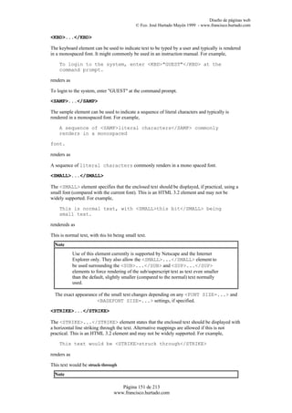 Diseño de páginas web
                                              © Fco. José Hurtado Mayén 1999 - www.francisco.hurtado.com

<KBD>...</KBD>

The keyboard element can be used to indicate text to be typed by a user and typically is rendered
in a monospaced font. It might commonly be used in an instruction manual. For example,

    To login to the system, enter <KBD>"GUEST"</KBD> at the
    command prompt.

renders as

To login to the system, enter "GUEST" at the command prompt.

<SAMP>...</SAMP>

The sample element can be used to indicate a sequence of literal characters and typically is
rendered in a monospaced font. For example,

    A sequence of <SAMP>literal characters</SAMP> commonly
    renders in a monospaced

font.

renders as

A sequence of literal characters commonly renders in a mono spaced font.

<SMALL>...</SMALL>

The <SMALL> element specifies that the enclosed text should be displayed, if practical, using a
small font (compared with the current font). This is an HTML 3.2 element and may not be
widely supported. For example,

    This is normal text, with <SMALL>this bit</SMALL> being
    small text.

rendereds as

This is normal text, with this bit being small text.
  Note
             Use of this element currently is supported by Netscape and the Internet
             Explorer only. They also allow the <SMALL>...</SMALL> element to
             be used surrounding the <SUB>...</SUB> and <SUP>...</SUP>
             elements to force rendering of the sub/superscript text as text even smaller
             than the default, slightly smaller (compared to the normal) text normally
             used.

  The exact appearance of the small text changes depending on any <FONT SIZE=...> and
                      <BASEFONT SIZE=...> settings, if specified.

<STRIKE>...</STRIKE>

The <STRIKE>...</STRIKE> element states that the enclosed text should be displayed with
a horizontal line striking through the text. Alternative mappings are allowed if this is not
practical. This is an HTML 3.2 element and may not be widely supported. For example,

    This text would be <STRIKE>struck through</STRIKE>

renders as

This text would be struck through
  Note

                                     Página 151 de 213
                                  www.francisco.hurtado.com
 