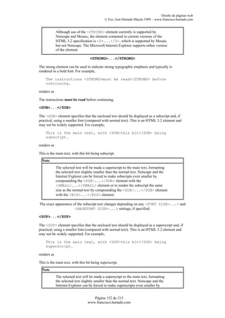 Diseño de páginas web
                                             © Fco. José Hurtado Mayén 1999 - www.francisco.hurtado.com


             Although use of the <STRIKE> element currently is supported by
             Netscape and Mosaic, the element contained in current versions of the
             HTML 3.2 specification is <S>...</S>, which is supported by Mosaic
             but not Netscape. The Microsoft Internet Explorer supports either version
             of the element.

                                   <STRONG>...</STRONG>

The strong element can be used to indicate strong typographic emphasis and typically is
rendered in a bold font. For example,

    The instructions <STRONG>must be read</STRONG> before
    continuing.

renders as

The instructions must be read before continuing.

<SUB>...</SUB>

The <SUB> element specifies that the enclosed text should be displayed as a subscript and, if
practical, using a smaller font (compared with normal text). This is an HTML 3.2 element and
may not be widely supported. For example,

    This is the main text, with <SUB>this bit</SUB> being
    subscript.

renders as

This is the main text, with this bit being subscript.
  Note
             The selected text will be made a superscript to the main text, formatting
             the selected text slightly smaller than the normal text. Netscape and the
             Internet Explorer can be forced to make subscripts even smaller by
             compounding the <SUB>...</SUB> element with the
             <SMALL>...</SMALL> element or to render the subscript the same
             size as the normal text by compounding the <SUB>...</SUB> element
             with the <BIG>...</BIG> element.

The exact appearance of the subscript text changes depending on any <FONT SIZE=...> and
                      <BASEFONT SIZE=...> settings, if specified.

<SUP>...</SUP>

The <SUP> element specifies that the enclosed text should be displayed as a superscript and, if
practical, using a smaller font (compared with normal text). This is an HTML 3.2 element and
may not be widely supported. For example,

    This is the main text, with <SUP>this bit</SUP> being
    superscript.

renders as

This is the main text, with this bit being superscript.
  Note
             The selected text will be made a superscript to the main text, formatting
             the selected text slightly smaller than the normal text. Netscape and the
             Internet Explorer can be forced to make superscripts even smaller by


                                     Página 152 de 213
                                  www.francisco.hurtado.com
 