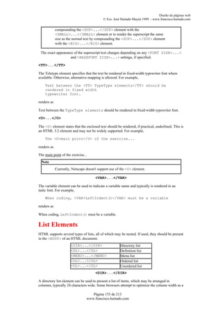 Diseño de páginas web
                                            © Fco. José Hurtado Mayén 1999 - www.francisco.hurtado.com


             compounding the <SUP>...</SUP> element with the
             <SMALL>...</SMALL> element or to render the superscript the same
             size as the normal text by compounding the <SUP>...</SUP> element
             with the <BIG>...</BIG> element.

 The exact appearance of the superscript text changes depending on any <FONT SIZE=...>
                    and <BASEFONT SIZE=...> settings, if specified.

<TT>...</TT>

The Teletype element specifies that the text be rendered in fixed-width typewriter font where
available. Otherwise, alternative mapping is allowed. For example,

    Text between the <TT> TypeType elements</TT> should be
    rendered in fixed width
    typewriter font.

renders as

Text between the TypeType elements should be rendered in fixed-width typewriter font.

<U>...</U>

The <U> element states that the enclosed text should be rendered, if practical, underlined. This is
an HTML 3.2 element and may not be widely supported. For example,

    The <U>main point</U> of the exercise...

renders as

The main point of the exercise...
  Note
             Currently, Netscape doesn't support use of the <U> element.

                                       <VAR>...</VAR>

The variable element can be used to indicate a variable name and typically is rendered in an
italic font. For example,

    When coding, <VAR>LeftIndent()</VAR> must be a variable

renders as

When coding, LeftIndent() must be a variable.

List Elements
HTML supports several types of lists, all of which may be nested. If used, they should be present
in the <BODY> of an HTML document.
                       <DIR>...</DIR>                  Directory list
                       <DL>...</DL>                    Definition list
                       <MENU>...</MENU>                Menu list
                       <OL>...</OL>                    Ordered list
                       <UL>...</UL>                    Unordered list
                                       <DIR>...</DIR>

A directory list element can be used to present a list of items, which may be arranged in
columns, typically 24 characters wide. Some browsers attempt to optimize the column width as a

                                    Página 153 de 213
                                 www.francisco.hurtado.com
 