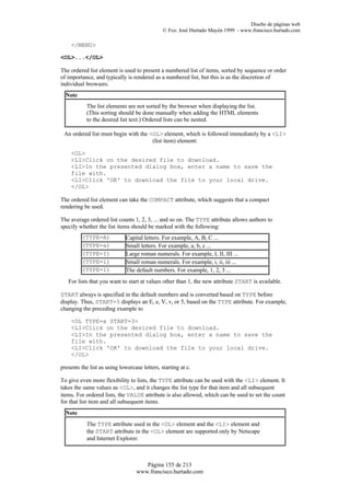 Diseño de páginas web
                                               © Fco. José Hurtado Mayén 1999 - www.francisco.hurtado.com

    </MENU>

<OL>...</OL>

The ordered list element is used to present a numbered list of items, sorted by sequence or order
of importance, and typically is rendered as a numbered list, but this is as the discretion of
individual browsers.
  Note
            The list elements are not sorted by the browser when displaying the list.
            (This sorting should be done manually when adding the HTML elements
            to the desired list text.) Ordered lists can be nested.

 An ordered list must begin with the <OL> element, which is followed immediately by a <LI>
                                      (list item) element:

    <OL>
    <LI>Click on the desired file to download.
    <LI>In the presented dialog box, enter a name to save the
    file with.
    <LI>Click 'OK' to download the file to your local drive.
    </OL>

The ordered list element can take the COMPACT attribute, which suggests that a compact
rendering be used.

The average ordered list counts 1, 2, 3, ... and so on. The TYPE attribute allows authors to
specify whether the list items should be marked with the following:
         (TYPE=A)             Capital letters. For example, A, B, C ...
         (TYPE=a)             Small letters. For example, a, b, c ...
         (TYPE=I)             Large roman numerals. For example, I, II, III ...
         (TYPE=i)             Small roman numerals. For example, i, ii, iii ...
         (TYPE=1)             The default numbers. For example, 1, 2, 3 ...
   For lists that you want to start at values other than 1, the new attribute START is available.

START always is specified in the default numbers and is converted based on TYPE before
display. Thus, START=5 displays an E, e, V, v, or 5, based on the TYPE attribute. For example,
changing the preceding example to

    <OL TYPE=a START=3>
    <LI>Click on the desired file to download.
    <LI>In the presented dialog box, enter a name to save the
    file with.
    <LI>Click 'OK' to download the file to your local drive.
    </OL>

presents the list as using lowercase letters, starting at c.

To give even more flexibility to lists, the TYPE attribute can be used with the <LI> element. It
takes the same values as <OL>, and it changes the list type for that item and all subsequent
items. For ordered lists, the VALUE attribute is also allowed, which can be used to set the count
for that list item and all subsequent items.
  Note
            The TYPE attribute used in the <OL> element and the <LI> element and
            the START attribute in the <OL> element are supported only by Netscape
            and Internet Explorer.



                                      Página 155 de 213
                                   www.francisco.hurtado.com
 