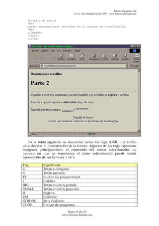 Diseño de páginas web
                                 © Fco. José Hurtado Mayén 1999 - www.francisco.hurtado.com

   Pantalla de textos
   <BR>
   pueden representarse centradas en la ventana de visualización.
   <BR>
   </CENTER>
   </BODY>
   </HTML>




    En la tabla siguiente se muestran todos los tags HTML que sirven
para diseñar la presentación de la fuente. Algunos de los tags expuestos
designan principalmente el contenido del textos seleccionado. La
manera en que se representa el texto seleccionado puede variar
ligeramente de un browser a otro.

Tag          Significado
U            Texto subrayado
S            Texto tachado
TT           Fuente no proporcional.
I            Cursiva
BIG          Texto en letra grande
SMALL        Texto en letra pequeña
B            Negrita
EM           Realzado
STRONG       Muy realzado
CODE         Código de programa

                           Página 16 de 213
                        www.francisco.hurtado.com
 