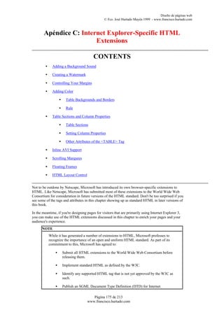 Diseño de páginas web
                                                   © Fco. José Hurtado Mayén 1999 - www.francisco.hurtado.com



        Apéndice C: Internet Explorer-Specific HTML
                         Extensions

                                            CONTENTS
         •     Adding a Background Sound

         •     Creating a Watermark

         •     Controlling Your Margins

         •     Adding Color

                     •     Table Backgrounds and Borders

                     •     Rule

         •     Table Sections and Column Properties

                     •     Table Sections

                     •     Setting Column Properties

                     •     Other Attributes of the <TABLE> Tag

         •     Inline AVI Support

         •     Scrolling Marquees

         •     Floating Frames

         •     HTML Layout Control


Not to be outdone by Netscape, Microsoft has introduced its own browser-specific extensions to
HTML. Like Netscape, Microsoft has submitted most of these extensions to the World Wide Web
Consortium for consideration in future versions of the HTML standard. Don't be too surprised if you
see some of the tags and attributes in this chapter showing up as standard HTML in later versions of
this book.

In the meantime, if you're designing pages for visitors that are primarily using Internet Explorer 3,
you can make use of the HTML extensions discussed in this chapter to enrich your pages and your
audience's experience.
      NOTE
             While it has generated a number of extensions to HTML, Microsoft professes to
             recognize the importance of an open and uniform HTML standard. As part of its
             commitment to this, Microsoft has agreed to:

                 •       Submit all HTML extensions to the World Wide Web Consortium before
                         releasing them.

                 •       Implement standard HTML as defined by the W3C.

                 •       Identify any supported HTML tag that is not yet approved by the W3C as
                         such.

                 •       Publish an SGML Document Type Definition (DTD) for Internet

                                           Página 175 de 213
                                        www.francisco.hurtado.com
 