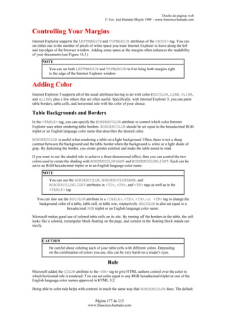 Diseño de páginas web
                                                 © Fco. José Hurtado Mayén 1999 - www.francisco.hurtado.com


Controlling Your Margins
Internet Explorer supports the LEFTMARGIN and TOPMARGIN attributes of the <BODY> tag. You can
set either one to the number of pixels of white space you want Internet Explorer to leave along the left
and top edges of the browser window. Adding some space at the margins often enhances the readability
of your documents (see Figure 16.3).
      NOTE
           You can set both LEFTMARGIN and TOPMARGIN to 0 to bring both margins right
           to the edge of the Internet Explorer window.


Adding Color
Internet Explorer 3 supports all of the usual attributes having to do with color (BGCOLOR, LINK, VLINK,
and ALINK), plus a few others that are often useful. Specifically, with Internet Explorer 3, you can paint
table borders, table cells, and horizontal rule with the color of your choice.

Table Backgrounds and Borders
In the <TABLE> tag, you can specify the BORDERCOLOR attribute to control which color Internet
Explorer uses when rendering table borders. BORDERCOLOR should be set equal to the hexadecimal RGB
triplet or an English language color name that describes the desired color.

BORDERCOLOR is useful when rendering a table on a light background. Often, there is not a sharp
contrast between the background and the table border when the background is white or a light shade of
gray. By darkening the border, you create greater contrast and make the table easier to read.

If you want to use the shaded rule to achieve a three-dimensional effect, then you can control the two
colors used to create the shading with BORDERCOLORDARK and BORDERCOLORLIGHT. Each can be
set to an RGB hexadecimal triplet or to an English language color name.
      NOTE
           You can use the BORDERCOLOR, BORDERCOLORDARK, and
           BORDERCOLORLIGHT attributes in <TD>, <TH>, and <TR> tags as well as in the
           <TABLE> tag.

   You can also use the BGCOLOR attribute in a <TABLE>, <TD>, <TH>, or <TR> tag to change the
    background color of a table, table cell, or table row, respectively. BGCOLOR is also set equal to a
                      hexadecimal RGB triplet or an English language color name.

Microsoft makes good use of colored table cells on its site. By turning off the borders in the table, the cell
looks like a colored, rectangular block floating on the page, and content in the floating block stands out
nicely.



      CAUTION
           Be careful about coloring each of your table cells with different colors. Depending
           on the combination of colors you use, this can be very harsh on a reader's eyes.

                                                   Rule
Microsoft added the COLOR attribute to the <HR> tag to give HTML authors control over the color in
which horizontal rule is rendered. You can set color equal to any RGB hexadecimal triplet or one of the
English language color names approved in HTML 3.2.

Being able to color rule helps with contrast in much the same way that BORDERCOLOR does. The default


                                         Página 177 de 213
                                      www.francisco.hurtado.com
 