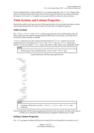 Diseño de páginas web
                                                  © Fco. José Hurtado Mayén 1999 - www.francisco.hurtado.com

rule has shading behind it, making it difficult to see on light backgrounds. The NOSHADE attribute helps
with this somewhat, but the color of the rule may still not mesh well with the color scheme of the page.
By using NOSHADE and COLOR together, you can get a solid line in whatever color you choose.

Table Sections and Column Properties
Microsoft has added several tags to the set of table tags that allow you to split tables into logical sections
control alignment properties of columns of data, and control data row alignment properties.

Table Sections
The <THEAD>, <TBODY>, and <TFOOT> container tags denote the start of a table header, body, and
footer, respectively. By explicitly distinguishing the different parts of your table, you're better able to
control how column attributes are applied.

<THEAD> contains the rows that comprise the table header and <TFOOT> contains the rows that
comprise the footer. In the absence of <THEAD> and <TFOOT> tags, the <TBODY> tag becomes
optional. You can use multiple <TBODY> tags in long tables to make smaller, more manageable chunks.
      NOTE
           All three tags are only valid between the <TABLE> and </TABLE> tags.

                            A typical table done with these tags might look like:

    <TABLE>
       <THEAD>
          <TR>
             ...
          </TR>
       </THEAD>
       <TBODY>
          <TR>
             ...
          </TR>
          <TR>
             ...
          </TR>
          ...
          <TR>
             ...
          </TR>
       </TBODY>
       <TFOOT>
          <TR>
             ...
          </TR>
       </TFOOT>
    </TABLE>
     NOTE
           According to Microsoft, use of the </THEAD>, </TBODY>, and </TFOOT> tags
           is optional.

Used in conjunction with the column grouping tags discussed in the next section, the table section tags are
         an ideal way to control how different properties are applied to different parts of a table.

Setting Column Properties
The <TR> tag supports attributes that allow you to specify all sorts of properties for an entire row of a

                                         Página 178 de 213
                                      www.francisco.hurtado.com
 