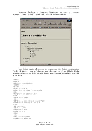 Diseño de páginas web
                                 © Fco. José Hurtado Mayén 1999 - www.francisco.hurtado.com


     Internet Explorer o Netscape Navigator agregan un punto,
conocido como "bullet", delante de cada entrada de la lista.




        Las listas cuyos elementos se numeran son listas numeradas,
"ordered lists", y van señalizadas por el elemento LO de HTML. Cada
una de las entradas de la lista se forma, nuevamente, con el elemento LI
(List Item).

<HTML>
<HEAD>
<TITLE>Listas</TITLE>
</HEAD>
<BODY>
<H3>Listas</H3>
<H1>Listas no clasificadas</H1>
<HR>
<H2>grupos de plantas</H2>
<OL>
<LI>árboles</LI>
<OL>
<LI>árboles con hoja de aguja</LI>
<LI>árboles caducifolios</LI>
<OL>
<LI>Haya</LI>
<LI>Roble</LI>
<LI>Abedul</LI>
<LI>Arce</LI>
</OL>
</OL>
<LI> Arbustos</LI>
<LI>Matorrales</LI>

                           Página 18 de 213
                        www.francisco.hurtado.com
 