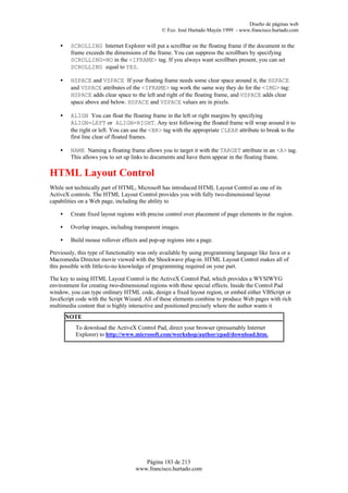 Diseño de páginas web
                                               © Fco. José Hurtado Mayén 1999 - www.francisco.hurtado.com

    •    SCROLLING Internet Explorer will put a scrollbar on the floating frame if the document in the
         frame exceeds the dimensions of the frame. You can suppress the scrollbars by specifying
         SCROLLING=NO in the <IFRAME> tag. If you always want scrollbars present, you can set
         SCROLLING equal to YES.

    •    HSPACE and VSPACE If your floating frame needs some clear space around it, the HSPACE
         and VSPACE attributes of the <IFRAME> tag work the same way they do for the <IMG> tag:
         HSPACE adds clear space to the left and right of the floating frame, and VSPACE adds clear
         space above and below. HSPACE and VSPACE values are in pixels.

    •    ALIGN You can float the floating frame in the left or right margins by specifying
         ALIGN=LEFT or ALIGN=RIGHT. Any text following the floated frame will wrap around it to
         the right or left. You can use the <BR> tag with the appropriate CLEAR attribute to break to the
         first line clear of floated frames.

    •    NAME Naming a floating frame allows you to target it with the TARGET attribute in an <A> tag.
         This allows you to set up links to documents and have them appear in the floating frame.

HTML Layout Control
While not technically part of HTML, Microsoft has introduced HTML Layout Control as one of its
ActiveX controls. The HTML Layout Control provides you with fully two-dimensional layout
capabilities on a Web page, including the ability to

    •    Create fixed layout regions with precise control over placement of page elements in the region.

    •    Overlap images, including transparent images.

    •    Build mouse rollover effects and pop-up regions into a page.

Previously, this type of functionality was only available by using programming language like Java or a
Macromedia Director movie viewed with the Shockwave plug-in. HTML Layout Control makes all of
this possible with little-to-no knowledge of programming required on your part.

The key to using HTML Layout Control is the ActiveX Control Pad, which provides a WYSIWYG
environment for creating two-dimensional regions with these special effects. Inside the Control Pad
window, you can type ordinary HTML code, design a fixed layout region, or embed either VBScript or
JavaScript code with the Script Wizard. All of these elements combine to produce Web pages with rich
multimedia content that is highly interactive and positioned precisely where the author wants it
        NOTE
           To download the ActiveX Control Pad, direct your browser (presumably Internet
           Explorer) to http://www.microsoft.com/workshop/author/cpad/download.htm.




                                       Página 183 de 213
                                    www.francisco.hurtado.com
 