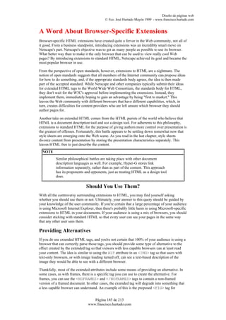 Diseño de páginas web
                                            © Fco. José Hurtado Mayén 1999 - www.francisco.hurtado.com


A Word About Browser-Specific Extensions
Browser-specific HTML extensions have created quite a fervor in the Web community, not all of
it good. From a business standpoint, introducing extensions was an incredibly smart move on
Netscape's part. Netscape's objective was to get as many people as possible to use its browser.
What better way than to make it the only browser that can be used to view really cool Web
pages? By introducing extensions to standard HTML, Netscape achieved its goal and became the
most popular browser in use.

From the perspective of open standards, however, extensions to HTML are a nightmare. The
notion of open standards suggests that all members of the Internet community can propose ideas
for how to do something, and, if the appropriate standards body agrees, the idea is then made
part of the accepted standard. While Netscape and other companies typically submit their ideas
for extended HTML tags to the World Wide Web Consortium, the standards body for HTML,
they don't wait for the W3C's approval before implementing the extensions. Instead, they
implement them, immediately hoping to gain an advantage by being "first to market." This
leaves the Web community with different browsers that have different capabilities, which, in
turn, creates difficulties for content providers who are left unsure which browser they should
author pages for.

Another take on extended HTML comes from the HTML purists of the world who believe that
HTML is a document description tool and not a design tool. For adherents to this philosophy,
extensions to standard HTML for the purpose of giving authors more control over presentation is
the greatest of offenses. Fortunately, this battle appears to be settling down somewhat now that
style sheets are emerging onto the Web scene. As you read in the last chapter, style sheets
divorce content from presentation by storing the presentation characteristics separately. This
leaves HTML free to just describe the content.
  NOTE
           Similar philosophical battles are taking place with other document
           description languages as well. For example, Hyper-G stores link
           information separately, rather than as part of the content. This approach
           has its proponents and opponents, just as treating HTML as a design tool
           does.

                               Should You Use Them?
With all the controversy surrounding extensions to HTML, you may find yourself asking
whether you should use them or not. Ultimately, your answer to this query should be guided by
your knowledge of the user community. If you're certain that a large percentage of your audience
is using Microsoft Internet Explorer, then there's probably little harm in using Microsoft-specific
extensions to HTML in your documents. If your audience is using a mix of browsers, you should
consider sticking with standard HTML so that every user can see your pages in the same way
that any other user sees them.

Providing Alternatives
If you do use extended HTML tags, and you're not certain that 100% of your audience is using a
browser that can correctly parse those tags, you should provide some type of alternative to the
effect created by the extended tag so that viewers with less capable browsers can at least read
your content. The idea is similar to using the ALT attribute in an <IMG> tag so that users with
text-only browsers, or with image loading turned off, can see a text-based description of the
image they would be able to see with a different browser.

Thankfully, most of the extended attributes include some means of providing an alternative. In
some cases, as with frames, there is a specific tag you can use to create the alternative. For
frames, you can use the <NOFRAMES> and </NOFRAMES> tags to contain a non-framed
version of a framed document. In other cases, the extended tag will degrade into something that
a less capable browser can understand. An example of this is the proposed <FIG> tag for


                                   Página 185 de 213
                                www.francisco.hurtado.com
 