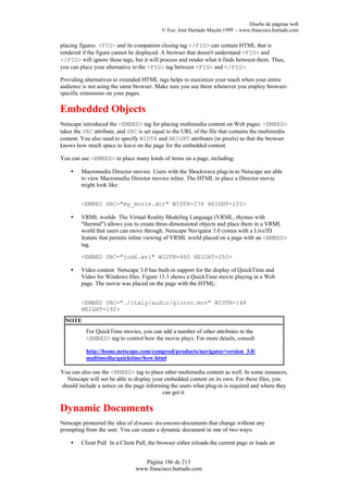 Diseño de páginas web
                                           © Fco. José Hurtado Mayén 1999 - www.francisco.hurtado.com

placing figures. <FIG> and its companion closing tag </FIG> can contain HTML that is
rendered if the figure cannot be displayed. A browser that doesn't understand <FIG> and
</FIG> will ignore these tags, but it will process and render what it finds between them. Thus,
you can place your alternative to the <FIG> tag between <FIG> and </FIG>.

Providing alternatives to extended HTML tags helps to maximize your reach when your entire
audience is not using the same browser. Make sure you use them whenever you employ browser-
specific extensions on your pages.

Embedded Objects
Netscape introduced the <EMBED> tag for placing multimedia content on Web pages. <EMBED>
takes the SRC attribute, and SRC is set equal to the URL of the file that contains the multimedia
content. You also need to specify WIDTH and HEIGHT attributes (in pixels) so that the browser
knows how much space to leave on the page for the embedded content.

You can use <EMBED> to place many kinds of items on a page, including:

    •   Macromedia Director movies Users with the Shockwave plug-in to Netscape are able
        to view Macromedia Director movies inline. The HTML to place a Director movie
        might look like:


        <EMBED SRC="my_movie.dcr" WIDTH=278 HEIGHT=225>

    •   VRML worlds The Virtual Reality Modeling Language (VRML, rhymes with
        "thermal") allows you to create three-dimensional objects and place them in a VRML
        world that users can move through. Netscape Navigator 3.0 comes with a Live3D
        feature that permits inline viewing of VRML world placed on a page with an <EMBED>
        tag.

        <EMBED SRC="jod6.wrl" WIDTH=400 HEIGHT=250>

    •   Video content Netscape 3.0 has built-in support for the display of QuickTime and
        Video for Windows files. Figure 15.3 shows a QuickTime movie playing in a Web
        page. The movie was placed on the page with the HTML:


        <EMBED SRC="./italy/audio/giorno.mov" WIDTH=148
        HEIGHT=192>
  NOTE
           For QuickTime movies, you can add a number of other attributes to the
           <EMBED> tag to control how the movie plays. For more details, consult

           http://home.netscape.com/comprod/products/navigator/version_3.0/
           multimedia/quicktime/how.html

You can also use the <EMBED> tag to place other multimedia content as well. In some instances,
  Netscape will not be able to display your embedded content on its own. For these files, you
should include a notice on the page informing the users what plug-in is required and where they
                                           can get it.

Dynamic Documents
Netscape pioneered the idea of dynamic documents-documents that change without any
prompting from the user. You can create a dynamic document in one of two ways:

    •   Client Pull In a Client Pull, the browser either reloads the current page or loads an


                                   Página 186 de 213
                                www.francisco.hurtado.com
 