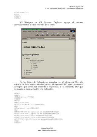 Diseño de páginas web
                                 © Fco. José Hurtado Mayén 1999 - www.francisco.hurtado.com

<LI>Flores</LI>
</OL>
</BODY>
</HTML>

      NS Navigator o MS Internet Explorer                    agrega       el   número
correspondiente a cada entrada de la lista:




      En las listas de definiciones creadas con el elemento DL cada
entrada de lista consta de dos partes: el elemento DT, que contiene el
concepto que debe ser definido o explicado, y el elemento DD que
proporciona la descripción o la definición.

<HTML>
<HEAD>
<TITLE>Listas</TITLE>
</HEAD>
<BODY>
<H3>Listas</H3>
<H1>Listas de definiciones</H1>
<HR>
<H2>algunos tags HTML</H2>
<DL>
<DT>B</DT><DD><B>Impresión en negrita</B></DD>
<DT>I</DT><DD><I>Impresión en cursiva</I></DD>
<DT>S</DT><DD><S>Texto tachado</S></DD>
<DT>U</DT><DD><U>Texto subrayado</U></DD>
<DT>TT</DT><DD><TT>Texto no proporcional</TT></DD>
</DL>
</BODY>


                           Página 19 de 213
                        www.francisco.hurtado.com
 