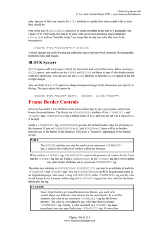 Diseño de páginas web
                                            © Fco. José Hurtado Mayén 1999 - www.francisco.hurtado.com

only. Spacers of this type require the SIZE attribute to specify how many pixels wide or deep
they should be.

One clever use of HORIZONTAL spacers is to create an indent at the start of a paragraph (see
Figure 15.9). Previously, this had to be done with several non-breaking space characters
(&nbsp;) or with an "invisible image" (an image that is only one color that is set to be
transparent).

    <SPACER TYPE="HORIZONTAL" SIZE=50>
Vertical spacers are useful for placing additional space between block elements like paragraphs,
horizontal rule, and images.

BLOCK Spacers
BLOCK spacers add white space in both the horizontal and vertical directions. When creating a
BLOCK spacer, you need to use the WIDTH and HEIGHT attributes to specify the displacements
in the two directions. You can also use the ALIGN attribute to float the BLOCK spacer in the left
or right margin.

You can think of a BLOCK spacer as a large transparent image of the dimensions you specify in
the tag. The tag to create the spacer is

    <SPACER TYPE="BLOCK" WIDTH=                 HEIGHT=       ALIGN="RIGHT">

Frame Border Controls
Netscape has added a few attributes to its frame-related tags to give you greater control over
borders between frames. The first is the FRAMEBORDER attribute of the <FRAMESET> and
<FRAME> tags. FRAMEBORDER has a default value of YES, and you can set it to a value of NO,
if desired.

Inside a <FRAMESET> tag, FRAMEBORDER governs the default border value for all frames in
the frameset. If you set FRAMEBORDER to NO and BORDER to 0, there will be no borders
between any of the frames in the frameset. This gives a "seamless" appearance to the framed
layout.
  NOTE
           The BORDER attribute can only be used in your outermost <FRAMESET>
           tag. It controls the width of all borders within the frameset.

 When used in a <FRAME> tag, FRAMEBORDER controls the presence of borders for the frame
 that the <FRAME> tag sets up. Using FRAMEBORDER at the <FRAME> tag level will override
               any other border attributes set in a previous <FRAMESET> tag.

The other new attribute is BORDERCOLOR. BORDERCOLOR can also be an attribute to both the
<FRAMESET> and <FRAME> tags. You set BORDERCOLOR to an RGB hexadecimal triplet or
an English-language color name. Using BORDERCOLOR in the <FRAMESET> tag sets the color
for all frames in the frameset, while using it in a <FRAME> tag just sets that color for the frame
defined by the tag.
  CAUTION
           Since frame borders are shared between two frames, you need to be
           careful about two different color choices for the same border. In a conflict
           situation, the color in the outermost <FRAMESET> tag has the lowest
           priority. This color is overridden by any color specified in a nested
           <FRAMESET> tag. Finally, a color specified in a <FRAME> tag takes
           precedence over any specified in any <FRAMESET> tag. If two colors


                                   Página 190 de 213
                                www.francisco.hurtado.com
 