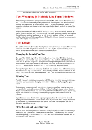 Diseño de páginas web
                                            © Fco. José Hurtado Mayén 1999 - www.francisco.hurtado.com


           have the same priority, the conflict is left unresolved.


Text Wrapping in Multiple Line Form Windows
When creating a multiple line text input window on an HTML form, you use the <TEXTAREA>
and </TEXTAREA> container tags. One problem users frequently have with these windows is
the issue of text wrapping. As users type their input, it's inconvenient for them to have to
remember to hit Enter near the end of each line so that the line doesn't scroll off the edge of the
window.

Netscape has introduced a new attribute of the <TEXTAREA> tag to alleviate this problem. By
placing the WRAP attribute in a <TEXTAREA> tag, you enable automatic wrapping of text within
the multiline text window. A window set up with the WRAP attribute will have no horizontal
scrollbar at the bottom of it (compare Figures 15.11 and 15.12) since it should be unnecessary to
scroll left or right in such a window.

Text Effects
The last few extensions discussed in this chapter are used to format text on screen. Most of these
extensions are useful, though one of them, the <BLINK> tag, has become something of an
outcast because it was used to make some really obnoxious pages.

Changing the Default Font Size
The use of the <FONT> tag with the SIZE attribute is now part of the HTML 3.2 standard.
Recall that you can set SIZE equal to a value between 1 (the smallest) and 7 (the largest). You
could also set the value to a positive or negative number representing how many sizes above or
below the base font size you want to go. The default font size is taken to be 3, so using <FONT
SIZE=+2> is equivalent to saying <FONT SIZE=5> since 5 is two greater than 3.

Netscape Navigator allows you to reassign the default font size from 3 to a different value using
the <BASEFONT> tag. <BASEFONT> is a stand-alone tag that takes the SIZE attribute. In this
case, SIZE is set to the value, a number between 1 and 7, that should be used as the default size.

Blinking Text
Probably Netscape's most infamous extension to HTML is the <BLINK> tag. Any text between
<BLINK> and its companion closing tag </BLINK> will blink on the Netscape Navigator
screen.

This may seem innocuous enough, but <BLINK> became overused and inappropriately used
very quickly. By creating documents with large blocks of blinking text, page authors alienated
the end users in their audiences who found it very difficult to read the blinking text. Before long,
anyone who used the <BLINK> tag was immediately subjected to his or her fair share of
criticism.

If you do choose to use the <BLINK> tag on your pages, please do your users the favor of
thinking twice about whether it is really needed or not. If you decide that it is, keep the amount
of blinking text to a minimum-no more than three to five words. Anything more than that is
distracting and difficult to read.

Strikethrough and Underline Text
You can create strikethrough text and underlined text by using the <S> and <U> container tags,
respectively (see Figure 15.13). Prior to Netscape Navigator 3.0, strikethrough text was also
supported using the <STRIKE> and </STRIKE> tags. You can continue to use these tags for
strikethrough text if you want.


                                    Página 191 de 213
                                 www.francisco.hurtado.com
 