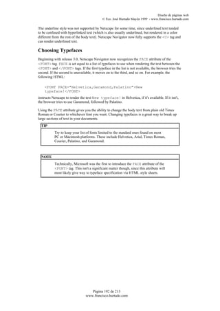 Diseño de páginas web
                                            © Fco. José Hurtado Mayén 1999 - www.francisco.hurtado.com

The underline style was not supported by Netscape for some time, since underlined text tended
to be confused with hyperlinked text (which is also usually underlined, but rendered in a color
different from the rest of the body text). Netscape Navigator now fully supports the <U> tag and
can render underlined text.

Choosing Typefaces
Beginning with release 3.0, Netscape Navigator now recognizes the FACE attribute of the
<FONT> tag. FACE is set equal to a list of typefaces to use when rendering the text between the
<FONT> and </FONT> tags. If the first typeface in the list is not available, the browser tries the
second. If the second is unavailable, it moves on to the third, and so on. For example, the
following HTML:

    <FONT FACE="Helvetica,Garamond,Palatino">New
    typeface!</FONT>
instructs Netscape to render the text New typeface! in Helvetica, if it's available. If it isn't,
the browser tries to use Garamond, followed by Palatino.

Using the FACE attribute gives you the ability to change the body text from plain old Times
Roman or Courier to whichever font you want. Changing typefaces is a great way to break up
large sections of text in your documents.
  TIP
           Try to keep your list of fonts limited to the standard ones found on most
           PC or Macintosh platforms. These include Helvetica, Arial, Times Roman,
           Courier, Palatino, and Garamond.



  NOTE
           Technically, Microsoft was the first to introduce the FACE attribute of the
           <FONT> tag. This isn't a significant matter though, since this attribute will
           most likely give way to typeface specification via HTML style sheets.




                                   Página 192 de 213
                                www.francisco.hurtado.com
 