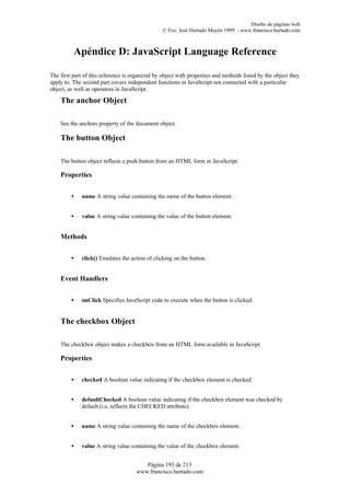 Diseño de páginas web
                                                 © Fco. José Hurtado Mayén 1999 - www.francisco.hurtado.com



          Apéndice D: JavaScript Language Reference

The first part of this reference is organized by object with properties and methods listed by the object they
apply to. The second part covers independent functions in JavaScript not connected with a particular
object, as well as operators in JavaScript.

    The anchor Object

    See the anchors property of the document object.

    The button Object

    The button object reflects a push button from an HTML form in JavaScript.

    Properties


         •   name A string value containing the name of the button element.


         •   value A string value containing the value of the button element.


    Methods


         •   click() Emulates the action of clicking on the button.


    Event Handlers


         •   onClick Specifies JavaScript code to execute when the button is clicked.


    The checkbox Object

    The checkbox object makes a checkbox from an HTML form available in JavaScript.

    Properties


         •   checked A boolean value indicating if the checkbox element is checked.


         •   defaultChecked A boolean value indicating if the checkbox element was checked by
             default (i.e. reflects the CHECKED attribute).


         •   name A string value containing the name of the checkbox element.


         •   value A string value containing the value of the checkbox element.


                                        Página 193 de 213
                                     www.francisco.hurtado.com
 