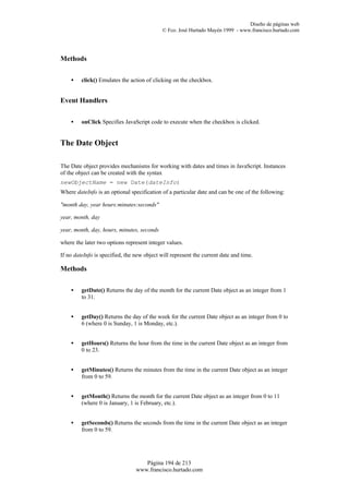 Diseño de páginas web
                                             © Fco. José Hurtado Mayén 1999 - www.francisco.hurtado.com




Methods


    •    click() Emulates the action of clicking on the checkbox.


Event Handlers


    •    onClick Specifies JavaScript code to execute when the checkbox is clicked.


The Date Object

The Date object provides mechanisms for working with dates and times in JavaScript. Instances
of the object can be created with the syntax
newObjectName = new Date(dateInfo)
Where dateInfo is an optional specification of a particular date and can be one of the following:

"month day, year hours:minutes:seconds"

year, month, day

year, month, day, hours, minutes, seconds

where the later two options represent integer values.

If no dateInfo is specified, the new object will represent the current date and time.

Methods


    •    getDate() Returns the day of the month for the current Date object as an integer from 1
         to 31.


    •    getDay() Returns the day of the week for the current Date object as an integer from 0 to
         6 (where 0 is Sunday, 1 is Monday, etc.).


    •    getHours() Returns the hour from the time in the current Date object as an integer from
         0 to 23.


    •    getMinutes() Returns the minutes from the time in the current Date object as an integer
         from 0 to 59.


    •    getMonth() Returns the month for the current Date object as an integer from 0 to 11
         (where 0 is January, 1 is February, etc.).


    •    getSeconds() Returns the seconds from the time in the current Date object as an integer
         from 0 to 59.




                                    Página 194 de 213
                                 www.francisco.hurtado.com
 