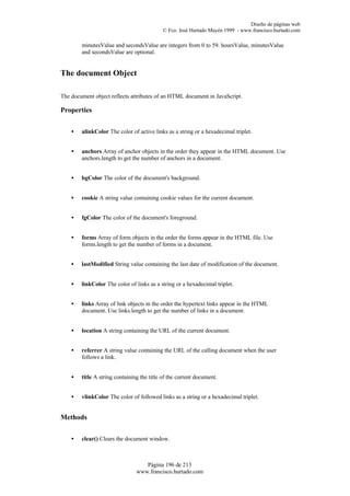 Diseño de páginas web
                                           © Fco. José Hurtado Mayén 1999 - www.francisco.hurtado.com

        minutesValue and secondsValue are integers from 0 to 59. hoursValue, minutesValue
        and secondsValue are optional.


The document Object

The document object reflects attributes of an HTML document in JavaScript.

Properties


    •   alinkColor The color of active links as a string or a hexadecimal triplet.


    •   anchors Array of anchor objects in the order they appear in the HTML document. Use
        anchors.length to get the number of anchors in a document.


    •   bgColor The color of the document's background.


    •   cookie A string value containing cookie values for the current document.


    •   fgColor The color of the document's foreground.


    •   forms Array of form objects in the order the forms appear in the HTML file. Use
        forms.length to get the number of forms in a document.


    •   lastModified String value containing the last date of modification of the document.


    •   linkColor The color of links as a string or a hexadecimal triplet.


    •   links Array of link objects in the order the hypertext links appear in the HTML
        document. Use links.length to get the number of links in a document.


    •   location A string containing the URL of the current document.


    •   referrer A string value containing the URL of the calling document when the user
        follows a link.


    •   title A string containing the title of the current document.


    •   vlinkColor The color of followed links as a string or a hexadecimal triplet.


Methods


    •   clear() Clears the document window.



                                   Página 196 de 213
                                www.francisco.hurtado.com
 