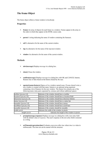 Diseño de páginas web
                                                © Fco. José Hurtado Mayén 1999 - www.francisco.hurtado.com


    The frame Object

    The frame object reflects a frame window in JavaScript.

    Properties


        •    frames An array of objects for each frame in a window. Frames appear in the array in
             the order in which they appear in the HTML source code.


        •    parent A string indicating the name of window containing the frameset.


        •    self A alternative for the name of the current window.


        •    top An alternative for the name of the top-most window.


        •    window An alternative for the name of the current window.


    Methods


        •    alert(message) Displays message in a dialog box.


        •    close() Closes the window.


        •    confirm(message) Displays message in a dialog box with OK and CANCEL buttons.
             Returns true or false based on the button clicked by the user.


        •    open(url,name,features) Opens url in a window named name. If name doesn't exist, a
             new window is created with that name. features is an optional string argument
             containing a list of features for the new window. The feature list contains any of the
             following name-value pairs separated by commas and without additional spaces:
toolbar=[yes,no,1,0]                 Indicates if the window should have a toolbar
location=[yes,no,1,0]                Indicates if the window should have a location field
directories=[yes,no,1,0]             Indicates is the window should have directory buttons
status=[yes,no,1,0]                  Indicates if the window should have a status bar
menubar=[yes,no,1,0]                 Indicates if the window should have menus
scrollbars=[yes,no,1,0]              Indicates if the window should have scroll bars
resizable=[yes,no,1,0]               Indicates if the window should be resizable
width=pixels                         Indicates the width of the window in pixels
            height=pixels                               Indicates the height of the window in pixels
        •    prompt(message,response) Displays message in a dialog box with a text entry field
             with the default value of response. The user's response in the text entry field is returned
             as a string.


        •    setTimeout(expression,time) Evaluates expression after time where time is a value in
             milliseconds. The time out can be named with the structure:

                                        Página 198 de 213
                                     www.francisco.hurtado.com
 