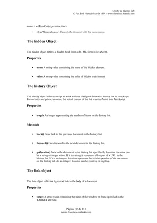 Diseño de páginas web
                                             © Fco. José Hurtado Mayén 1999 - www.francisco.hurtado.com




name = setTimeOut(expression,time)

    •    clearTimeout(name) Cancels the time out with the name name.


The hidden Object

The hidden object reflects a hidden field from an HTML form in JavaScript.

Properties


    •    name A string value containing the name of the hidden element.


    •    value A string value containing the value of hidden text element.


The history Object

The history object allows a script to work with the Navigator browser's history list in JavaScript.
For security and privacy reasons, the actual content of the list is not reflected into JavaScript.

Properties


    •    length An integer representing the number of items on the history list.


Methods


    •    back() Goes back to the previous document in the history list.


    •    forward() Goes forward to the next document in the history list.


    •    go(location) Goes to the document in the history list specified by location. location can
         be a string or integer value. If it is a string it represents all or part of a URL in the
         history list. If it is an integer, location represents the relative position of the document
         on the history list. As an integer, location can be positive or negative.


The link object

The link object reflects a hypertext link in the body of a document.

Properties


    •    target A string value containing the name of the window or frame specified in the
         TARGET attribute.


                                    Página 199 de 213
                                 www.francisco.hurtado.com
 