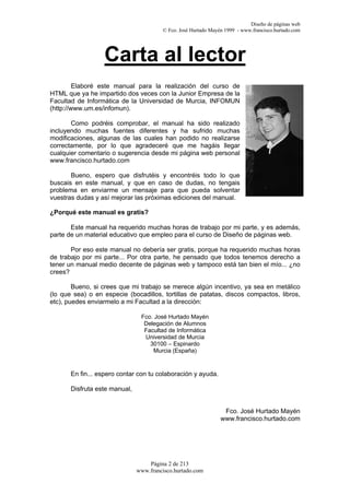 Diseño de páginas web
                                        © Fco. José Hurtado Mayén 1999 - www.francisco.hurtado.com




                  Carta al lector
         Elaboré este manual para la realización del curso de
HTML que ya he impartido dos veces con la Junior Empresa de la
Facultad de Informática de la Universidad de Murcia, INFOMUN
(http://www.um.es/infomun).

       Como podréis comprobar, el manual ha sido realizado
incluyendo muchas fuentes diferentes y ha sufrido muchas
modificaciones, algunas de las cuales han podido no realizarse
correctamente, por lo que agradeceré que me hagáis llegar
cualquier comentario o sugerencia desde mi página web personal
www.francisco.hurtado.com

       Bueno, espero que disfrutéis y encontréis todo lo que
buscais en este manual, y que en caso de dudas, no tengais
problema en enviarme un mensaje para que pueda solventar
vuestras dudas y así mejorar las próximas ediciones del manual.

¿Porqué este manual es gratis?

       Este manual ha requerido muchas horas de trabajo por mi parte, y es además,
parte de un material educativo que empleo para el curso de Diseño de páginas web.

       Por eso este manual no debería ser gratis, porque ha requerido muchas horas
de trabajo por mi parte... Por otra parte, he pensado que todos tenemos derecho a
tener un manual medio decente de páginas web y tampoco está tan bien el mío... ¿no
crees?

        Bueno, si crees que mi trabajo se merece algún incentivo, ya sea en metálico
(lo que sea) o en especie (bocadillos, tortillas de patatas, discos compactos, libros,
etc), puedes enviarmelo a mi Facultad a la dirección:

                                Fco. José Hurtado Mayén
                                 Delegación de Alumnos
                                 Facultad de Informática
                                 Universidad de Murcia
                                   30100 – Espinardo
                                    Murcia (España)


       En fin... espero contar con tu colaboración y ayuda.

       Disfruta este manual,


                                                                 Fco. José Hurtado Mayén
                                                                www.francisco.hurtado.com




                                   Página 2 de 213
                               www.francisco.hurtado.com
 