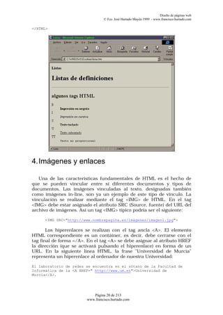 Diseño de páginas web
                                 © Fco. José Hurtado Mayén 1999 - www.francisco.hurtado.com

</HTML>




4. Imágenes y enlaces

   Una de las características fundamentales de HTML es el hecho de
que se pueden vincular entre sí diferentes documentos y tipos de
documentos. Las imágenes vinculadas al texto, designadas también
como imágenes in-line, son ya un ejemplo de este tipo de vínculo. La
vinculación se realizar mediante el tag <IMG> de HTML. En el tag
<IMG> debe estar asignado el atributo SRC (Source, fuente) del URL del
archivo de imágenes. Así un tag <IMG> típico podría ser el siguiente:

     <IMG SRC="http://www.nombrepagina.es/imágenes/imagen1.jpg">

       Los hiperenlaces se realizan con el tag ancla <A>. El elemento
HTML correspondiente es un contáiner, es decir, debe cerrarse con el
tag final de forma </A>. En el tag <A> se debe asignar al atributo HREF
la dirección (que se activará pulsando el hiperenlace) en forma de un
URL. En la siguiente línea HTML, la frase "Universidad de Murcia"
representa un hiperenlace al ordenador de nuestra Universidad:

El laboratorio de redes se encuentra en el sótano de la Facultad de
Informática de la <A HREF=" http://www.um.es">Universidad de
Murcia</A>.




                           Página 20 de 213
                        www.francisco.hurtado.com
 