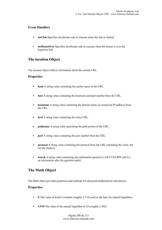 Diseño de páginas web
                                           © Fco. José Hurtado Mayén 1999 - www.francisco.hurtado.com




Event Handlers


    •   onClick Specifies JavaScript code to execute when the link is clicked.


    •   onMouseOver Specifies JavaScript code to execute when the mouse is over the
        hypertext link


The location Object

The location object reflects information about the current URL.

Properties


    •   hash A string value containing the anchor name in the URL.


    •   host A string value containing the hostname and port number from the URL.


    •   hostname A string value containing the domain name (or numerical IP address) from
        the URL.


    •   href A string value containing the entire URL.


    •   pathname A string value specifying the path portion of the URL.


    •   port A string value containing the port number from the URL.


    •   protocol A string value containing the protocol from the URL (including the colon, but
        not the slashes).


    •   search A string value containing any information passed to a GET CGI-BIN call (i.e.
        an information after the question mark).


The Math Object

The Math object provides properties and methods for advanced mathematical calculations.

Properties


    •   E The value of Euler's constant (roughly 2.718) used as the base for natural logarithms.


    •   LN10 The value of the natural logarithm of 10 (roughly 2.302).


                                  Página 200 de 213
                               www.francisco.hurtado.com
 