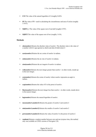 Diseño de páginas web
                                       © Fco. José Hurtado Mayén 1999 - www.francisco.hurtado.com




  •   LN2 The value of the natural logarithm of 2 (roughly 0.693).


  •   PI The value of PI—used in calculating the circumference and area of circles (roughly
      3.1415).


  •   SQRT1_2 The value of the square root of one-half (roughly 0.707).


  •   SQRT2 The value of the square root of two (roughly 1.414).


Methods


  •   abs(number) Returns the absolute value of number. The absolute value is the value of
      a number with it's sign ignored so abs(4) and abs(-4) both return 4


  •   acos(number) Returns the arc cosine of number in radians.


  •   asin(number) Returns the arc sine of number in radians.


  •   atan(number) Returns the arc tangent of number in radians.


  •   ceil(number) Returns the next integer greater than number—in other words, rounds up
      to the next integer.


  •   cos(number) Returns the cosine of number where number represents an angle in
      radians.


  •   exp(number) Returns the value of E to the power of number.


  •   floor(number) Returns the next integer less than number—in other words, rounds down
      to the nearest integer.


  •   log(number) Returns the natural logarithm of number.


  •   max(number1,number2) Returns the greater of number1 and number2.


  •   min(number1,number2) Returns the smaller of number1 and number2.


  •   pow(number1,number2) Returns the value of number1 to the power of number2.


  •   random() Returns a random number between zero and one (at press time, this method
      only was available on UNIX versions of Navigator 2.0).



                               Página 201 de 213
                            www.francisco.hurtado.com
 