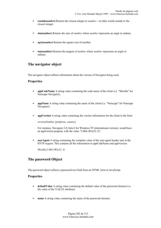Diseño de páginas web
                                           © Fco. José Hurtado Mayén 1999 - www.francisco.hurtado.com

    •   round(number) Returns the closest integer to number—in other words rounds to the
        closest integer.


    •   sin(number) Returns the sine of number where number represents an angle in radians.


    •   sqrt(number) Returns the square root of number.


    •   tan(number) Returns the tangent of number where number represents an angle in
        radians.


The navigator object

The navigator object reflects information about the version of Navigator being used.

Properties


    •   appCodeName A string value containing the code name of the client (i.e. "Mozilla" for
        Netscape Navigator).


    •   appName A string value containing the name of the client (i.e. "Netscape" for Netscape
        Navigator).


    •   appVersion A string value containing the version information for the client in the form

        versionNumber (platform; country)

        For instance, Navigator 2.0, beta 6 for Windows 95 (international version), would have
        an appVersion property with the value "2.0b6 (Win32; I)".


    •   userAgent A string containing the complete value of the user-agent header sent in the
        HTTP request. This contains all the information in appCodeName and appVersion:

        Mozilla/2.0b6 (Win32; I)


The password Object

The password object reflects a password text field from an HTML form in JavaScript.

Properties


    •   defaultValue A string value containing the default value of the password element (i.e.
        the value of the VALUE attribute).


    •   name A string value containing the name of the password element.




                                   Página 202 de 213
                                www.francisco.hurtado.com
 