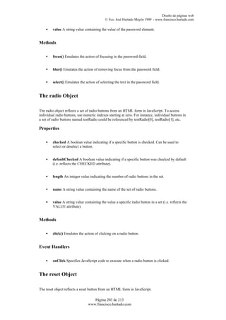 Diseño de páginas web
                                             © Fco. José Hurtado Mayén 1999 - www.francisco.hurtado.com

    •    value A string value containing the value of the password element.


Methods


    •    focus() Emulates the action of focusing in the password field.


    •    blur() Emulates the action of removing focus from the password field.


    •    select() Emulates the action of selecting the text in the password field.


The radio Object

The radio object reflects a set of radio buttons from an HTML form in JavaScript. To access
individual radio buttons, use numeric indexes starting at zero. For instance, individual buttons in
a set of radio buttons named testRadio could be referenced by testRadio[0], testRadio[1], etc.

Properties


    •    checked A boolean value indicating if a specific button is checked. Can be used to
         select or deselect a button.


    •    defaultChecked A boolean value indicating if a specific button was checked by default
         (i.e. reflects the CHECKED attribute).


    •    length An integer value indicating the number of radio buttons in the set.


    •    name A string value containing the name of the set of radio buttons.


    •    value A string value containing the value a specific radio button in a set (i.e. reflects the
         VALUE attribute).


Methods


    •    click() Emulates the action of clicking on a radio button.


Event Handlers


    •    onClick Specifies JavaScript code to execute when a radio button is clicked.


The reset Object

The reset object reflects a reset button from an HTML form in JavaScript.

                                    Página 203 de 213
                                 www.francisco.hurtado.com
 
