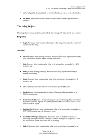 Diseño de páginas web
                                            © Fco. José Hurtado Mayén 1999 - www.francisco.hurtado.com

    •    onFocus Specifies JavaScript code to execute when focus is given to the selection list.


    •    onChange Specifies JavaScript code to execute when the selected option in the list
         changes.


The string Object

The string object provides properties and methods for working with string literals and variables.

Properties


    •    length An integer value containing the length of the string expressed as the number of
         characters in the string.


Methods


    •    anchor(name) Returns a string containing the value of the string object surrounded by
         an A container tag with the NAME attribute set to name.


    •    big() Returns a string containing the value of the string object surrounded by a BIG
         container tag.


    •    blink() Returns a string containing the value of the string object surrounded by a
         BLINK container tag.


    •    bold() Returns a string containing the value of the string object surrounded by a B
         container tag.


    •    charAt(index) Returns the character at the location specified by index.


    •    fixed() Returns a string containing the value of the string object surrounded by a
         FIXED container tag.


    •    fontColor(color) Returns a string containing the value of the string object surrounded
         by a FONT container tag with the COLOR attribute set to color where color is a color
         name or an RGB triplet.


    •    fontSize(size) Returns a string containing the value of the string object surrounded by a
         FONTSIZE container tag with the size set to size.


    •    indexOf(findString,startingIndex) Returns the index of the first occurrence of
         findString, starting the search at startingIndex where startingIndex is optional—if it is
         not provided, the search starts at the start of the string.


    •    italics() Returns a string containing the value of the string object surrounded by an I


                                    Página 205 de 213
                                 www.francisco.hurtado.com
 