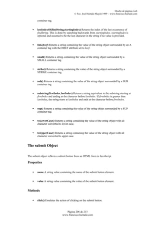 Diseño de páginas web
                                           © Fco. José Hurtado Mayén 1999 - www.francisco.hurtado.com

        container tag.


    •   lastIndexOf(findString,startingIndex) Returns the index of the last occurrence of
        findString. This is done by searching backwards from startingIndex. startingIndex is
        optional and assumed to be the last character in the string if no value is provided.


    •   link(href) Returns a string containing the value of the string object surrounded by an A
        container tag with the HREF attribute set to href.


    •   small() Returns a string containing the value of the string object surrounded by a
        SMALL container tag.


    •   strike() Returns a string containing the value of the string object surrounded by a
        STRIKE container tag.


    •   sub() Returns a string containing the value of the string object surrounded by a SUB
        container tag.


    •   substring(firstIndex,lastIndex) Returns a string equivalent to the substring starting at
        firstIndex and ending at the character before lastIndex. If firstIndex is greater than
        lastIndex, the string starts at lastIndex and ends at the character before firstIndex.


    •   sup() Returns a string containing the value of the string object surrounded by a SUP
        container tag.


    •   toLowerCase() Returns a string containing the value of the string object with all
        character converted to lower case.


    •   toUpperCase() Returns a string containing the value of the string object with all
        character converted to upper case.


The submit Object

The submit object reflects a submit button from an HTML form in JavaScript.

Properties


    •   name A string value containing the name of the submit button element.


    •   value A string value containing the value of the submit button element.


Methods


    •   click() Emulates the action of clicking on the submit button.



                                  Página 206 de 213
                               www.francisco.hurtado.com
 