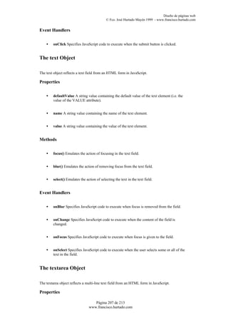 Diseño de páginas web
                                             © Fco. José Hurtado Mayén 1999 - www.francisco.hurtado.com


Event Handlers


    •    onClick Specifies JavaScript code to execute when the submit button is clicked.


The text Object

The text object reflects a text field from an HTML form in JavaScript.

Properties


    •    defaultValue A string value containing the default value of the text element (i.e. the
         value of the VALUE attribute).


    •    name A string value containing the name of the text element.


    •    value A string value containing the value of the text element.


Methods


    •    focus() Emulates the action of focusing in the text field.


    •    blur() Emulates the action of removing focus from the text field.


    •    select() Emulates the action of selecting the text in the text field.


Event Handlers


    •    onBlur Specifies JavaScript code to execute when focus is removed from the field.


    •    onChange Specifies JavaScript code to execute when the content of the field is
         changed.


    •    onFocus Specifies JavaScript code to execute when focus is given to the field.


    •    onSelect Specifies JavaScript code to execute when the user selects some or all of the
         text in the field.


The textarea Object

The textarea object reflects a multi-line text field from an HTML form in JavaScript.

Properties

                                    Página 207 de 213
                                 www.francisco.hurtado.com
 