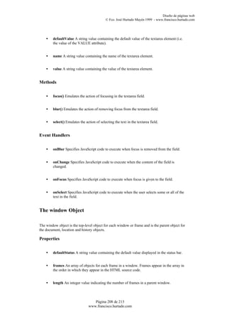 Diseño de páginas web
                                            © Fco. José Hurtado Mayén 1999 - www.francisco.hurtado.com




    •   defaultValue A string value containing the default value of the textarea element (i.e.
        the value of the VALUE attribute).


    •   name A string value containing the name of the textarea element.


    •   value A string value containing the value of the textarea element.


Methods


    •   focus() Emulates the action of focusing in the textarea field.


    •   blur() Emulates the action of removing focus from the textarea field.


    •   select() Emulates the action of selecting the text in the textarea field.


Event Handlers


    •   onBlur Specifies JavaScript code to execute when focus is removed from the field.


    •   onChange Specifies JavaScript code to execute when the content of the field is
        changed.


    •   onFocus Specifies JavaScript code to execute when focus is given to the field.


    •   onSelect Specifies JavaScript code to execute when the user selects some or all of the
        text in the field.


The window Object

The window object is the top-level object for each window or frame and is the parent object for
the document, location and history objects.

Properties


    •   defaultStatus A string value containing the default value displayed in the status bar.


    •   frames An array of objects for each frame in a window. Frames appear in the array in
        the order in which they appear in the HTML source code.


    •   length An integer value indicating the number of frames in a parent window.



                                   Página 208 de 213
                                www.francisco.hurtado.com
 