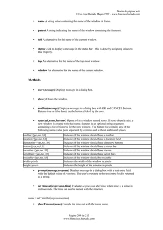 Diseño de páginas web
                                                © Fco. José Hurtado Mayén 1999 - www.francisco.hurtado.com

        •    name A string value containing the name of the window or frame.


        •    parent A string indicating the name of the window containing the frameset.


        •    self A alternative for the name of the current window.


        •    status Used to display a message in the status bar—this is done by assigning values to
             this property.


        •    top An alternative for the name of the top-most window.


        •    window An alternative for the name of the current window.


    Methods


        •    alert(message) Displays message in a dialog box.


        •    close() Closes the window.


        •    confirm(message) Displays message in a dialog box with OK and CANCEL buttons.
             Returns true or false based on the button clicked by the user.


        •    open(url,name,features) Opens url in a window named name. If name doesn't exist, a
             new window is created with that name. features is an optional string argument
             containing a list of features for the new window. The feature list contains any of the
             following name-value pairs separated by commas and without additional spaces:
toolbar=[yes,no,1,0]                 Indicates if the window should have a toolbar
location=[yes,no,1,0]                Indicates if the window should have a location field
directories=[yes,no,1,0]             Indicates if the window should have directory buttons
status=[yes,no,1,0]                  Indicates if the window should have a status bar
menubar=[yes,no,1,0]                 Indicates if the window should have menus
scrollbars=[yes,no,1,0]              Indicates if the window should have scroll bars
resizable=[yes,no,1,0]               Indicates if the window should be resizable
width=pixels                         Indicates the width of the window in pixels
height=pixels                        Indicates the height of the window in pixels
        •    prompt(message,response) Displays message in a dialog box with a text entry field
             with the default value of response. The user's response in the text entry field is returned
             as a string.


        •    setTimeout(expression,time) Evaluates expression after time where time is a value in
             milliseconds. The time out can be named with the structure


    name = setTimeOut(expression,time)

        •    clearTimeout(name) Cancels the time out with the name name.



                                        Página 209 de 213
                                     www.francisco.hurtado.com
 