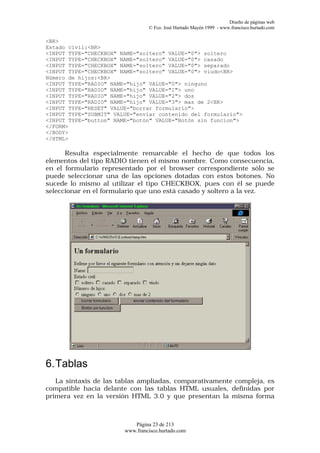 Diseño de páginas web
                                 © Fco. José Hurtado Mayén 1999 - www.francisco.hurtado.com

<BR>
Estado civil:<BR>
<INPUT TYPE="CHECKBOX" NAME="soltero" VALUE="0"> soltero
<INPUT TYPE="CHECKBOX" NAME="soltero" VALUE="0"> casado
<INPUT TYPE="CHECKBOX" NAME="soltero" VALUE="0"> separado
<INPUT TYPE="CHECKBOX" NAME="soltero" VALUE="0"> viudo<BR>
Número de hijos:<BR>
<INPUT TYPE="RADIO" NAME="hijo" VALUE="0"> ninguno
<INPUT TYPE="RADIO" NAME="hijo" VALUE="1"> uno
<INPUT TYPE="RADIO" NAME="hijo" VALUE="2"> dos
<INPUT TYPE="RADIO" NAME="hijo" VALUE="3"> mas de 2<BR>
<INPUT TYPE="RESET" VALUE="borrar formulario">
<INPUT TYPE="SUBMIT" VALUE="enviar contenido del formulario">
<INPUT TYPE="button" NAME="botón" VALUE="Botón sin funcion">
</FORM>
</BODY>
</HTML>

      Resulta especialmente remarcable el hecho de que todos los
elementos del tipo RADIO tienen el mismo nombre. Como consecuencia,
en el formulario representado por el browser correspondiente sólo se
puede seleccionar una de las opciones dotadas con estos botones. No
sucede lo mismo al utilizar el tipo CHECKBOX, pues con él se puede
seleccionar en el formulario que uno está casado y soltero a la vez.




6. Tablas
   La sintaxis de las tablas ampliadas, comparativamente compleja, es
compatible hacia delante con las tablas HTML usuales, definidas por
primera vez en la versión HTML 3.0 y que presentan la misma forma



                           Página 23 de 213
                        www.francisco.hurtado.com
 