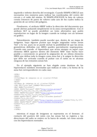 Diseño de páginas web
                                 © Fco. José Hurtado Mayén 1999 - www.francisco.hurtado.com


izquierdo e inferior derecho del rectángulo. Cuando SHAPE=CIRCLE son
necesarios tres números para indicar las coordenadas del centro del
círculo y el radio del mismo. Si SHAPE=POLYGON la lista de valores
consta entonces de pares de valores cada uno de los cuales indica la
posición de un vértice del polígono.

   Finalmente, el atributo HREF indica la dirección del documento que
puede abrirse pulsando simplemente en la zona correspondiente. Con el
atributo ALT se puede predefinir un texto alternativo que podrá
reproducirse en lugar de la imagen cuando se trabaje con un browser
no gráfico.

   Naturalmente, también puede suceder que, dentro de un mapa de
imágenes, haya algunos puntos que tengan asignadas varias zonas
"hot" a la vez, pues no se puede excluir la posibilidad de que las áreas
geométricas definidas con AREA queden parcialmente superpuestas.
Cuando esto sucede, el hiperenlace que actúa siempre es aquel cuyo
elemento AREA aparece dentro del elemento MAP. Este hecho hace
posible y conveniente en general la asignación de un último elemento
AREA que defina toda la imagen como zona hot y le asigne la dirección
que debe ser activada cuando al pulsar con el ratón no se alcanza
ninguna de las restantes zonas hot.

   En el ejemplo siguiente se han elegido como destinos de los
hiperenlaces nombres inventados que indican el color y la forma de la
zona hot correspondiente en cada caso:

<HTML>
<HEAD>
<TITLE>Mapa de imágenes en el cliente</TITLE>
</HEAD>
<BODY>
<H2>Mapa de imágenes en el cliente</TITLE>
<IMG SRC="csim.jpg" USEMAP="#hotzones">
<MAP NAME="hotzones">
<AREA SHAPE="polygon" HREF="http://rotes.polygon"
COORDS="0,250,100,150,200,150,350,250">
<AREA SHAPE="polygon" HREF="http://grunes.polygon"
COORDS="50,70,250,75,125,200,50,125">
<AREA SHAPE="RECT" HREF=" http://blaudes.quadral"
COORDS="0,0,100,100">
<AREA SHAPE="CIRCLE" HREF="http://gelber.circular" COORDS="250,75,75">
<AREA SHAPE="RECT" HREF="http://weiber.hintergrund"
COORDS="0,0,350,250">
</MAP>
</BODY>
</HTML>

   mientras el mapa de imágenes se representa en el browser, el
contacto del puntero del ratón con las zonas hot se registra y las
direcciones del salto se emiten en la barra de estado, tal como sucede
con los hiperenlaces normales.


                           Página 27 de 213
                        www.francisco.hurtado.com
 