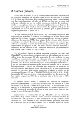 Diseño de páginas web
                                  © Fco. José Hurtado Mayén 1999 - www.francisco.hurtado.com


8. Frames (marcos)
   El concepto de frame, es decir, de la división interna de páginas web
en ventanas parciales, fue introducir por la casa Netscape en la versión
2.0 de Netscape Navigator. Este concepto está en clara contradicción
con las especificaciones oficiales de HTML, en las que, a pesar del
esfuerzo realizado, no se ha podido incorporar todavía. De cualquier
modo, el concepto de frame fue adoptado rápidamente, poco después de
su presentación, por muchos diseñadores de páginas web y en la
actualidad su uso es tan frecuente y variado que es prácticamente
imposible pensar en la WWW sin él.

    La idea fundamental de los frames y su conversión sintáctica son
relativamente sencillas. El objetivo principal era estructurar la ventana
principal del browser en varias ventanas parciales en las que presentar
diferentes documentos HTML. Una página de la web que utilice frames
consta por eso mismo de varios archivos. Hay un archivo o varios que
definen el tamaño y el orden de los frames y, además, los archivos que
representan las páginas HTML. Es decir, hay una división de forma y
contenido. En los archivos HTML "de forma" se utilizan básicamente los
dos nuevos tags <FRAMESET> y <FRAME>.

   Con el atributo COLS se define cuántas ventanas parciales del
FRAMESET correspondiente se han de ordenar alineadas y qué anchura
deben tener las mismas. El valor necesario de este atributo es una
variable de caracteres formada por números enteros separados entre sí
por una coma; estos números representan la anchura en puntos de
pantalla. Uno de estos números se puede reemplazar por el carácter "*",
y en ese caso será el browser quien defina la anchura de la columna
correspondiente. Cuando los números van seguidos del carácter de
tanto por ciento, esto significa que los números no se interpretan como
puntos de pantalla, sino como porcentaje respecto al ancho de la
ventana del browser. El tag <FRAMESET COLS="30%,30%,40%"> divide
la pantalla del browser en tres ventanas parciales, las dos primeras de
las cuales ocupan un 30% de la anchura total y la tercera el 40%
restante.

   El atributo ROWS divide la ventana del browser en ventanas
parciales horizontales. La sintaxis en este caso es idéntica a la del
atributo COLS. El tag <FRAMESET ROWS="100,*">, por ejemplo, tiene
por efecto la división de la ventana del browser en una ventana superior
de 100 puntos de pantalla de altura y otra subventana inferior que
ocupa el resto de la superficie libre.

   Explicaremos a continuación el tag <FRAME>. En un elemento
FRAMESET hay tantos <FRAME> como ventanas parciales resulten de
los atributos COLS y ROWS. El dato principal de un tag <FRAME> es el
atributo SRC, que contiene el URL del documento que debe mostrarse
en la ventana parcial correspondiente. Con el atributo NAME se puede

                            Página 28 de 213
                         www.francisco.hurtado.com
 