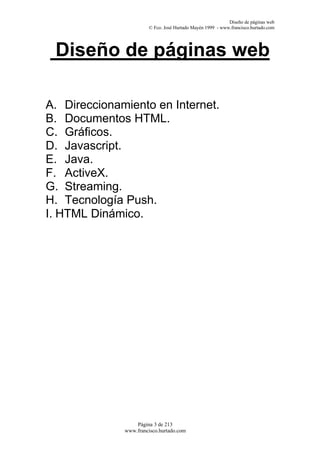 Diseño de páginas web
                       © Fco. José Hurtado Mayén 1999 - www.francisco.hurtado.com




 Diseño de páginas web

A. Direccionamiento en Internet.
B. Documentos HTML.
C. Gráficos.
D. Javascript.
E. Java.
F. ActiveX.
G. Streaming.
H. Tecnología Push.
I. HTML Dinámico.




                  Página 3 de 213
              www.francisco.hurtado.com
 