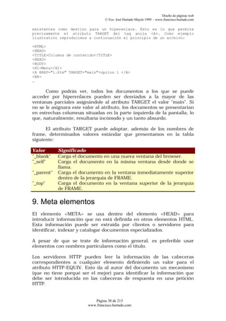 Diseño de páginas web
                                 © Fco. José Hurtado Mayén 1999 - www.francisco.hurtado.com

existentes como destino para un hiperenlace. Esto es lo que permite
precisamente el atributo TARGET del tag ancla <A>. Como ejemplo
ilustrativo reproducimos a continuación el principio de un archivo:

<HTML>
<HEAD>
<TITLE>Columna de contenido</TITLE>
<HEAD>
<BODY>
<H1>Menu</H1>
<A HREF="1.htm" TARGET="main">opcion 1 </A>
<BR>
…

      Como podrás ver, todos los documentos a los que se puede
acceder por hiperenlaces pueden ser desviados a la mayor de las
ventanas parciales asignándole al atributo TARGET el valor "main". Si
no se le asignara este valor al atributo, los documentos se presentarían
en estrechas columnas situadas en la parte izquierda de la pantalla, lo
que, naturalmente, resultaría incómodo y un tanto absurdo.

      El atributo TARGET puede adoptar, además de los nombres de
frame, determinados valores estándar que presentamos en la tabla
siguiente:

Valor       Significado
"_blank"    Carga el documento en una nueva ventana del browser.
"_self"     Carga el documento en la misma ventana desde donde se
            llama.
"_parent"   Carga el documento en la ventana inmediatamente superior
            dentro de la jerarquía de FRAME.
"_top"      Carga el documento en la ventana superior de la jerarquía
            de FRAME.


9. Meta elementos
El elemento <META> se usa dentro del elemento <HEAD> para
introducir información que no está definida en otros elementos HTML.
Esta información puede ser extraída por clientes o servidores para
identificar, indexar y catalogar documentos especializados.

A pesar de que se trate de información general, es preferible usar
elementos con nombres particulares como el título.

Los servidores HTTP pueden leer la información de las cabeceras
correspondientes a cualquier elemento definiendo un valor para el
atributo HTTP-EQUIV. Esto da al autor del documento un mecanismo
(que no tiene porqué ser el mejor) para identificar la información que
debe ser introducida en las cabeceras de respuesta en una petición
HTTP.


                           Página 30 de 213
                        www.francisco.hurtado.com
 