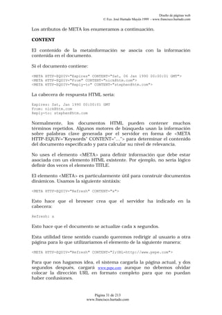 Diseño de páginas web
                                 © Fco. José Hurtado Mayén 1999 - www.francisco.hurtado.com


Los atributos de META los enumeramos a continuación.

CONTENT

El contenido de la metainformación se asocia con la información
contenida en el documento.

Si el documento contiene:

<META HTTP-EQUIV="Expires" CONTENT="Sat, 06 Jan 1990 00:00:01 GMT">
<META HTTP-EQUIV="From" CONTENT="nick@htm.com">
<META HTTP-EQUIV="Reply-to" CONTENT="stephen@htm.com">

La cabecera de respuesta HTML sería:

Expires: Sat, Jan 1990 00:00:01 GMT
From: nick@htm.com
Reply-to: stephen@htm.com

Normalmente, los documentos HTML pueden contener muchos
términos repetidos. Algunos motores de búsqueda usan la información
sobre palabras clave generada por el servidor en forma de <META
HTTP-EQUIV="Keywords" CONTENT="…"> para determinar el contenido
del documento especificado y para calcular su nivel de relevancia.

No uses el elemento <META> para definir información que debe estar
asociada con un elemento HTML existente. Por ejemplo, no sería lógico
definir dos veces el elemento TITLE.

El elemento <META> es particularmente útil para construir documentos
dinámicos. Usamos la siguiente sintáxis:

<META HTTP-EQUIV="Refresh" CONTENT="x">

Esto hace que el browser crea que el servidor ha indicado en la
cabecera:

Refresh: x

Esto hace que el documento se actualize cada x segundos.

Esta utilidad tiene sentido cuando queremos redirigir al usuario a otra
página para lo que utilizaríamos el elemento de la siguiente manera:

<META HTTP-EQUIV="Refresh" CONTENT="2;URL=http://www.pepe.com">

Para que nos hagamos idea, el sistema cargarla la página actual, y dos
segundos después, cargará www.pepe.com aunque no debemos olvidar
colocar la dirección URL en formato completo para que no puedan
haber confusiones.


                           Página 31 de 213
                        www.francisco.hurtado.com
 