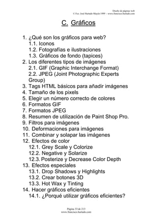 Diseño de páginas web
                         © Fco. José Hurtado Mayén 1999 - www.francisco.hurtado.com



                C. Gráficos

1. ¿Qué son los gráficos para web?
   1.1. Iconos
   1.2. Fotografías e ilustraciones
   1.3. Gráficos de fondo (tapices)
2. Los diferentes tipos de imágenes
   2.1. GIF (Graphic Interchange Format)
   2.2. JPEG (Joint Photographic Experts
   Group)
3. Tags HTML básicos para añadir imágenes
4. Tamaño de los pixels
5. Elegir un número correcto de colores
6. Formatos GIF
7. Formatos JPEG
8. Resumen de utilización de Paint Shop Pro.
9. Filtros para imágenes
10. Deformaciones para imágenes
11. Combinar y solapar las imágenes
12. Efectos de color
   12.1. Grey Scale y Colorize
   12.2. Negative y Solarize
   12.3. Posterize y Decrease Color Depth
13. Efectos especiales
   13.1. Drop Shadows y Highlights
   13.2. Crear botones 3D
   13.3. Hot Wax y Tinting
14. Hacer gráficos eficientes
   14.1. ¿Porqué utilizar gráficos eficientes?

                   Página 33 de 213
                www.francisco.hurtado.com
 