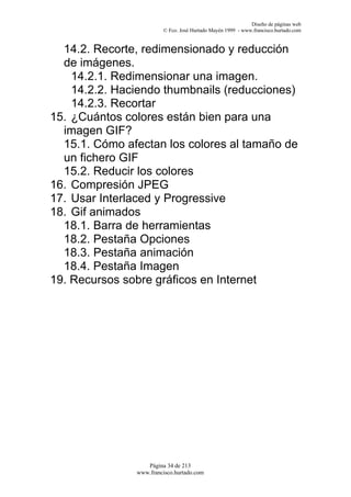 Diseño de páginas web
                        © Fco. José Hurtado Mayén 1999 - www.francisco.hurtado.com


  14.2. Recorte, redimensionado y reducción
  de imágenes.
    14.2.1. Redimensionar una imagen.
    14.2.2. Haciendo thumbnails (reducciones)
    14.2.3. Recortar
15. ¿Cuántos colores están bien para una
  imagen GIF?
  15.1. Cómo afectan los colores al tamaño de
  un fichero GIF
  15.2. Reducir los colores
16. Compresión JPEG
17. Usar Interlaced y Progressive
18. Gif animados
  18.1. Barra de herramientas
  18.2. Pestaña Opciones
  18.3. Pestaña animación
  18.4. Pestaña Imagen
19. Recursos sobre gráficos en Internet




                  Página 34 de 213
               www.francisco.hurtado.com
 