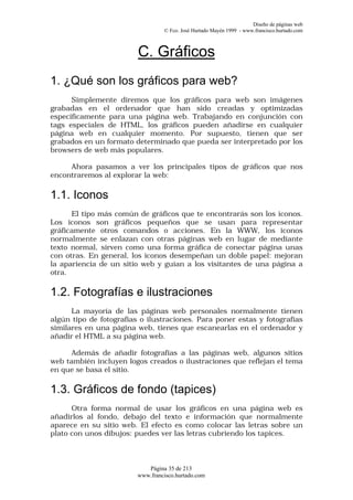 Diseño de páginas web
                                  © Fco. José Hurtado Mayén 1999 - www.francisco.hurtado.com



                         C. Gráficos
1. ¿Qué son los gráficos para web?
      Simplemente diremos que los gráficos para web son imágenes
grabadas en el ordenador que han sido creadas y optimizadas
específicamente para una página web. Trabajando en conjunción con
tags especiales de HTML, los gráficos pueden añadirse en cualquier
página web en cualquier momento. Por supuesto, tienen que ser
grabados en un formato determinado que pueda ser interpretado por los
browsers de web más populares.

     Ahora pasamos a ver los principales tipos de gráficos que nos
encontraremos al explorar la web:

1.1. Iconos
      El tipo más común de gráficos que te encontrarás son los iconos.
Los iconos son gráficos pequeños que se usan para representar
gráficamente otros comandos o acciones. En la WWW, los iconos
normalmente se enlazan con otras páginas web en lugar de mediante
texto normal, sirven como una forma gráfica de conectar página unas
con otras. En general, los iconos desempeñan un doble papel: mejoran
la apariencia de un sitio web y guían a los visitantes de una página a
otra.

1.2. Fotografías e ilustraciones
      La mayoría de las páginas web personales normalmente tienen
algún tipo de fotografías o ilustraciones. Para poner estas y fotografías
similares en una página web, tienes que escanearlas en el ordenador y
añadir el HTML a su página web.

      Además de añadir fotografías a las páginas web, algunos sitios
web también incluyen logos creados o ilustraciones que reflejan el tema
en que se basa el sitio.

1.3. Gráficos de fondo (tapices)
      Otra forma normal de usar los gráficos en una página web es
añadirlos al fondo, debajo del texto e información que normalmente
aparece en su sitio web. El efecto es como colocar las letras sobre un
plato con unos dibujos: puedes ver las letras cubriendo los tapices.



                            Página 35 de 213
                         www.francisco.hurtado.com
 