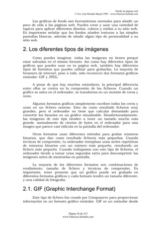 Diseño de páginas web
                                  © Fco. José Hurtado Mayén 1999 - www.francisco.hurtado.com


       Los gráficos de fondo son herramientas normales para añadir un
poco de vida a las páginas web. Puedes crear y usar una variedad de
tapices para aplicar diferentes diseños, colores y estilos a tu sitio web.
Es importante señalar que los fondos añaden texturas a las simples
pantallas blancas, además de añadir algún tipo de personalidad a su
sitio web.

2. Los diferentes tipos de imágenes
      Como puedes imaginar, todas las imágenes no tienen porqué
estar salvadas en el mismo formato. Así como hay diferentes tipos de
gráficos que puedes usar en tu página web, también hay diferentes
tipos de formatos que puedes utilizar para grabarlas. La mayoría de
browsers de internet, pese a todo, sólo reconocen dos formatos gráficos
estándar: GIF y JPEG.

      A pesar de que hay muchos estándares, la principal diferencia
entre ellos se centra en la compresión de los ficheros. Cuando un
gráfico se salva en el ordenador, se transforma en un montón de ceros y
unos.

      Algunos formatos gráficos simplemente escriben todos los ceros y
unos en un fichero enorme. Esto da como resultado ficheros muy
grandes, pero el ordenador no tiene que calcular demasiado para
convertir los binarios en un gráfico visualizable. Desafortunadamente,
las imágenes de este tipo tienden a tener un tamaño mucho más
grande, normalmente de cientos de bytes en el ordenador para una
imagen que parece casi ridícula en la pantalla del ordenador.

      Otros formatos usan diferentes métodos para grabar números
binarios, que dan como resultado ficheros más pequeños. Usando
técnicas de compresión, tu ordenador reemplaza unas series repetitivas
de números binarios con un número más pequeño, resultando un
fichero más pequeño. Cuando trabajamos con este tipo de ficheros, el
ordenador tiende a tomar unos segundos extra para descomprimir las
imágenes antes de mostrarlas en pantalla.

      La mayoría de los diferentes formatos son combinaciones de
rendimiento, tamaño de fichero y técnicas de compresión. Es
importante, tener presente que un gráfico puede ser grabado en
diferentes formatos gráficos y cada formato tendrá un tamaño diferente,
y una calidad de fotografía.

2.1. GIF (Graphic Interchange Format)
      Este tipo de fichero fue creado por Compuserve para proporcionar
información en un formato gráfico estándar. GIF es un estándar desde


                            Página 36 de 213
                         www.francisco.hurtado.com
 