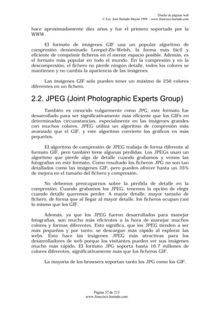 Diseño de páginas web
                                  © Fco. José Hurtado Mayén 1999 - www.francisco.hurtado.com


hace aproximadamente diez años y fue el primero soportado por la
WWW.

       El formato de imágenes GIF usa un popular algoritmo de
compresión denominado Lempel-Ziv-Welsh, la forma más fácil y
eficiente de comprimir ficheros en el menor espacio posible. Además, es
el formato más popular en todo el mundo. En la compresión y en la
descompresión, el fichero no pierde ningún detalle, todos los colores se
mantienen y no cambia la apariencia de las imágenes.

      Las imágenes GIF sólo pueden tener un máximo de 256 colores
diferentes en un fichero.

2.2. JPEG (Joint Photographic Experts Group)
      También es conocido vulgarmente como JPG, este formato fue
desarrollado para ser significativamente más eficiente que los GIFs en
determinadas circunstancias, especialmente en las imágenes grandes
con muchos colores. JPEG utiliza un algoritmo de compresión más
avanzado que el GIF, y este algoritmo convierte los gráficos en más
pequeños.

       El algoritmo de compresión de JPEG trabaja de forma diferente al
formato GIF, pero también tiene algunas pérdidas. Los JPEGs usan un
algoritmo que pierde algo de detalle cuando grabamos y vemos las
fotografías en este formato. Como resultado los ficheros JPG no son tan
detallados como las imágenes GIF, pero pueden ofrecer hasta un 35%
de mejora en el tamaño del fichero y compresión.

      No debemos preocuparnos sobre la pérdida de detalle en la
compresión. Cuando grabamos los JPEG, tenemos la opción de elegir
cuando detalle queremos perder. A mayor detalle, mayor tamaño de
fichero, de forma que al llegar al mayor detalle, los ficheros ocupan casi
lo mismo que los GIF.

      Además, ya que los JPEG fueron desarrollados para manejar
fotografías, son mucho más eficientes a la hora de manejar muchos
colores y formas diferentes. Esto significa, que los JPEG tienden a ser
más pequeños y por tanto, se descargan más rápido al explorar las
webs. Esto hace las imágenes JPEG más atractivas para los
desarrolladores de web porque los visitantes pueden ver sus imágenes
mucho más rápido. El formato JPG soporta hasta 16.7 millones de
colores diferentes, significativamente más que los ficheros GIF.

      La mayoría de los browsers soportan tanto los JPG como los GIF.




                            Página 37 de 213
                         www.francisco.hurtado.com
 