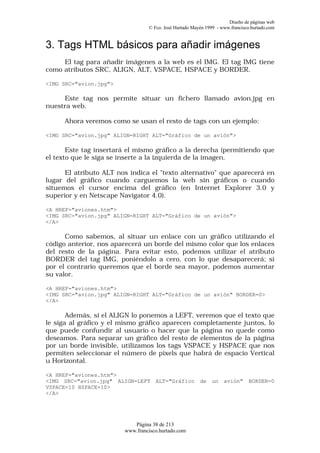 Diseño de páginas web
                                 © Fco. José Hurtado Mayén 1999 - www.francisco.hurtado.com


3. Tags HTML básicos para añadir imágenes
     El tag para añadir imágenes a la web es el IMG. El tag IMG tiene
como atributos SRC, ALIGN, ALT, VSPACE, HSPACE y BORDER.

<IMG SRC="avion.jpg">

     Este tag nos permite situar un fichero llamado avion.jpg en
nuestra web.

      Ahora veremos como se usan el resto de tags con un ejemplo:

<IMG SRC="avion.jpg" ALIGN=RIGHT ALT="Gráfico de un avión">

       Este tag insertará el mismo gráfico a la derecha (permitiendo que
el texto que le siga se inserte a la izquierda de la imagen.

      El atributo ALT nos indica el "texto alternativo" que aparecerá en
lugar del gráfico cuando carguemos la web sin gráficos o cuando
situemos el cursor encima del gráfico (en Internet Explorer 3.0 y
superior y en Netscape Navigator 4.0).

<A HREF="aviones.htm">
<IMG SRC="avion.jpg" ALIGN=RIGHT ALT="Gráfico de un avión">
</A>

      Como sabemos, al situar un enlace con un gráfico utilizando el
código anterior, nos aparecerá un borde del mismo color que los enlaces
del resto de la página. Para evitar esto, podemos utilizar el atributo
BORDER del tag IMG, poniéndolo a cero, con lo que desaparecerá; si
por el contrario queremos que el borde sea mayor, podemos aumentar
su valor.

<A HREF="aviones.htm">
<IMG SRC="avion.jpg" ALIGN=RIGHT ALT="Gráfico de un avión" BORDER=0>
</A>

       Además, si el ALIGN lo ponemos a LEFT, veremos que el texto que
le siga al gráfico y el mismo gráfico aparecen completamente juntos, lo
que puede confundir al usuario o hacer que la página no quede como
deseamos. Para separar un gráfico del resto de elementos de la página
por un borde invisible, utilizamos los tags VSPACE y HSPACE que nos
permiten seleccionar el número de pixels que habrá de espacio Vertical
u Horizontal.

<A HREF="aviones.htm">
<IMG SRC="avion.jpg" ALIGN=LEFT     ALT="Gráfico        de    un   avión"      BORDER=0
VSPACE=10 HSPACE=10>
</A>




                           Página 38 de 213
                        www.francisco.hurtado.com
 
